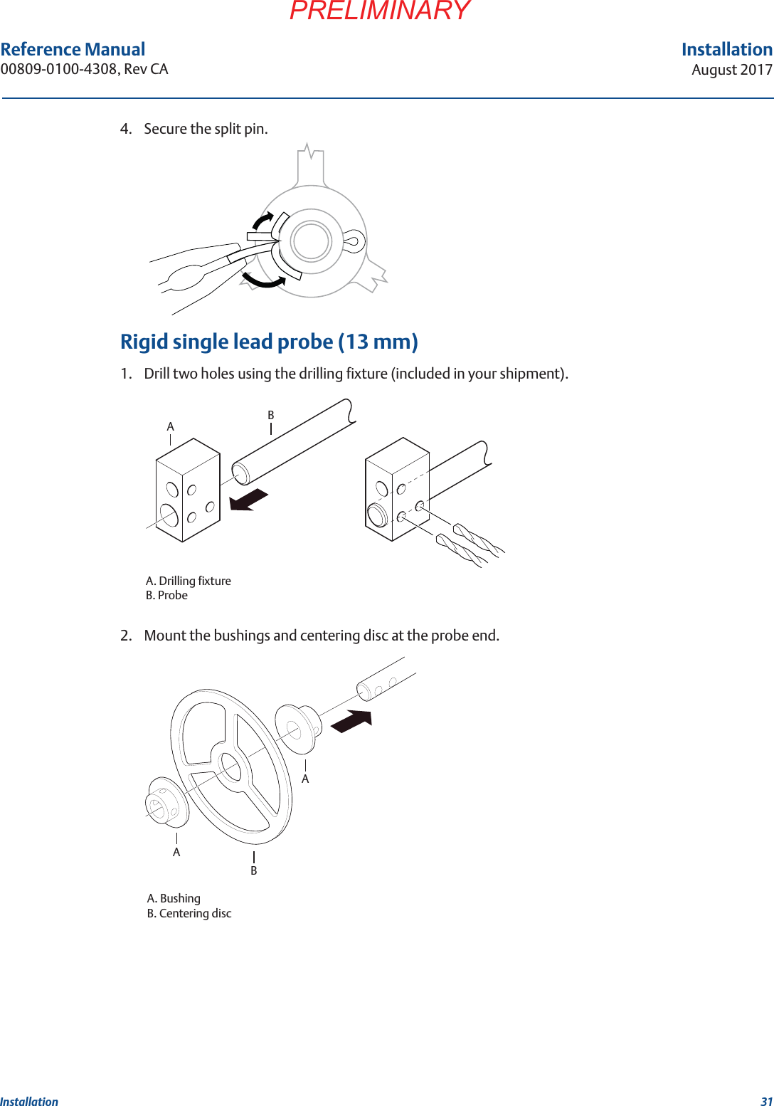 31InstallationAugust 2017InstallationPRELIMINARYReference Manual 00809-0100-4308, Rev CA4. Secure the split pin.Rigid single lead probe (13 mm)1. Drill two holes using the drilling fixture (included in your shipment).2. Mount the bushings and centering disc at the probe end.ABA. Drilling fixtureB. ProbeABAA. BushingB. Centering disc