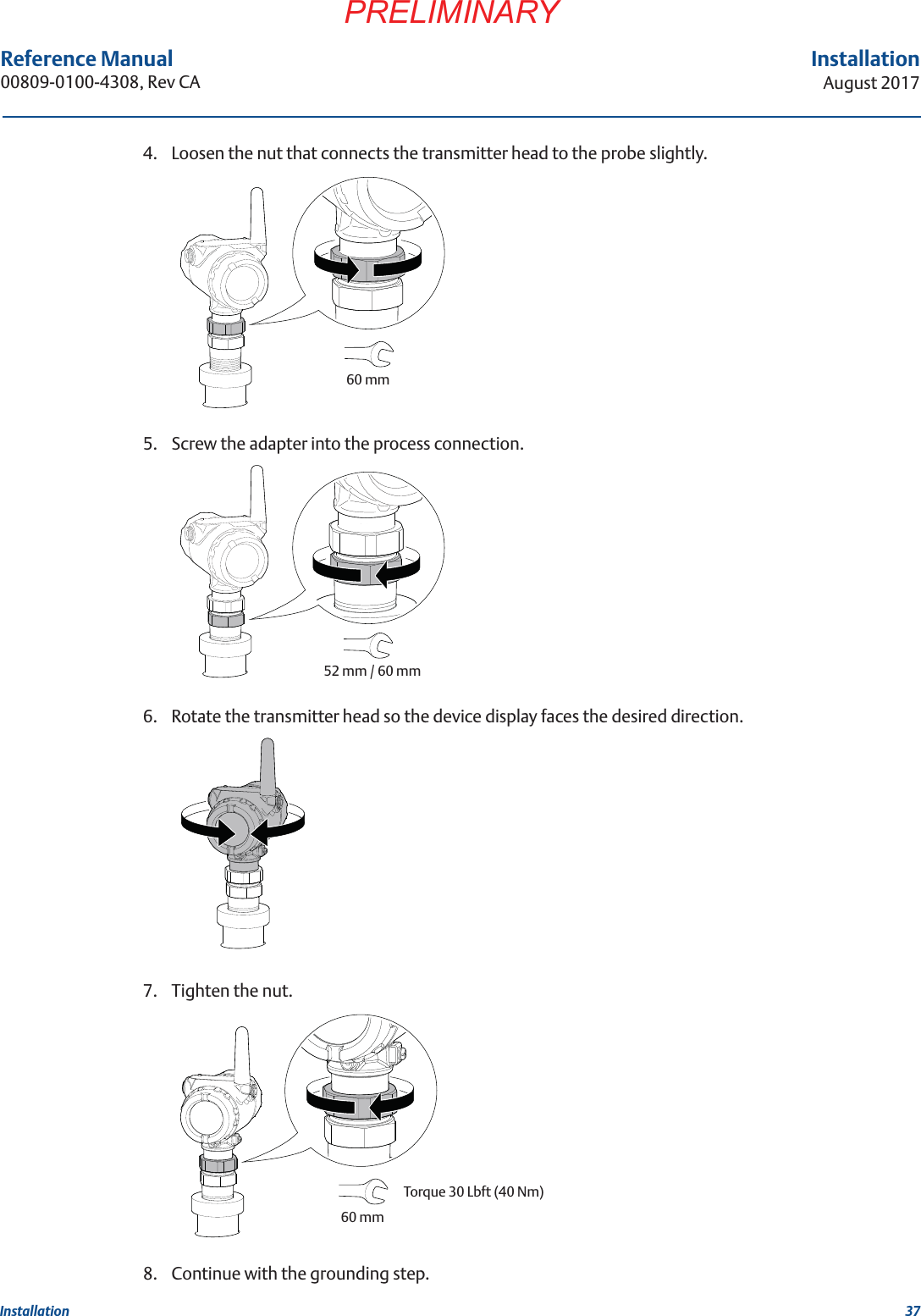 37InstallationAugust 2017InstallationPRELIMINARYReference Manual 00809-0100-4308, Rev CA4. Loosen the nut that connects the transmitter head to the probe slightly.5. Screw the adapter into the process connection.6. Rotate the transmitter head so the device display faces the desired direction.7. Tighten the nut.8. Continue with the grounding step.60 mm52 mm / 60 mm60 mmTorque 30 Lbft (40 Nm)