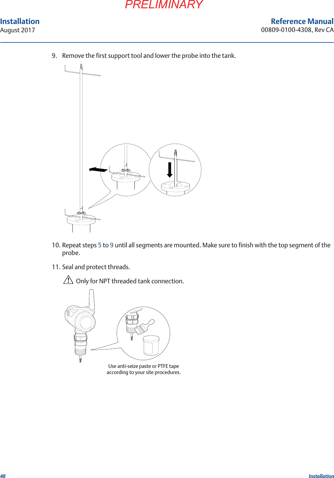 48InstallationAugust 2017 InstallationPRELIMINARYReference Manual00809-0100-4308, Rev CA9. Remove the first support tool and lower the probe into the tank.10. Repeat steps 5 to 9 until all segments are mounted. Make sure to finish with the top segment of the probe.11. Seal and protect threads.Only for NPT threaded tank connection.Use anti-seize paste or PTFE tapeaccording to your site procedures.