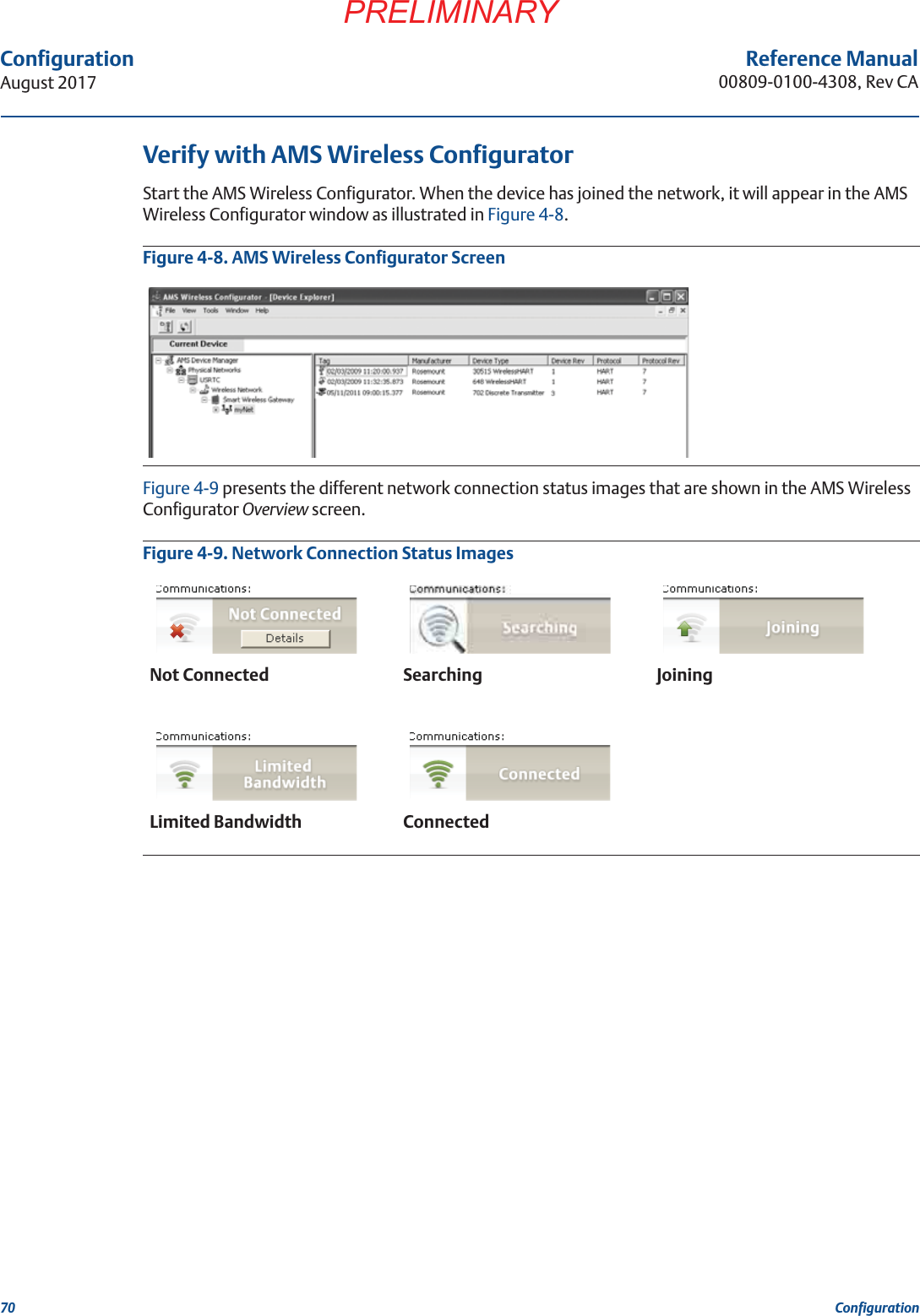 70ConfigurationAugust 2017ConfigurationPRELIMINARYReference Manual00809-0100-4308, Rev CAVerify with AMS Wireless ConfiguratorStart the AMS Wireless Configurator. When the device has joined the network, it will appear in the AMS Wireless Configurator window as illustrated in Figure 4-8.Figure 4-8. AMS Wireless Configurator ScreenFigure 4-9 presents the different network connection status images that are shown in the AMS Wireless Configurator Overview screen.Figure 4-9. Network Connection Status ImagesNot Connected Searching JoiningLimited Bandwidth Connected