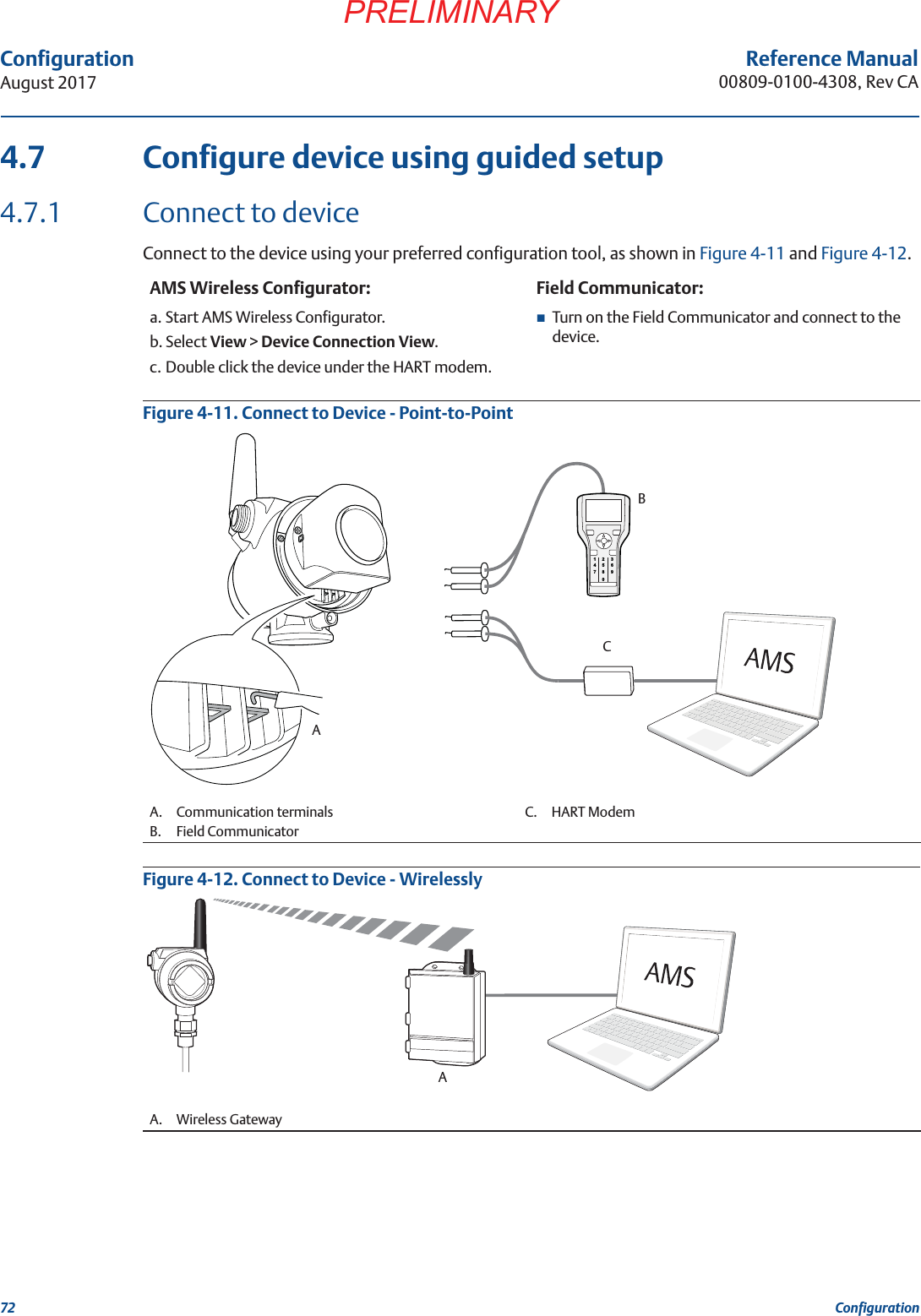 72ConfigurationAugust 2017ConfigurationPRELIMINARYReference Manual00809-0100-4308, Rev CA4.7 Configure device using guided setup4.7.1 Connect to deviceConnect to the device using your preferred configuration tool, as shown in Figure 4-11 and Figure 4-12.Figure 4-11. Connect to Device - Point-to-PointFigure 4-12. Connect to Device - WirelesslyAMS Wireless Configurator: Field Communicator:a. Start AMS Wireless Configurator.b. Select View &gt; Device Connection View.c. Double click the device under the HART modem.Turn on the Field Communicator and connect to the device.A. Communication terminals C. HART ModemB. Field CommunicatorA. Wireless Gateway12 345 67809ABCA