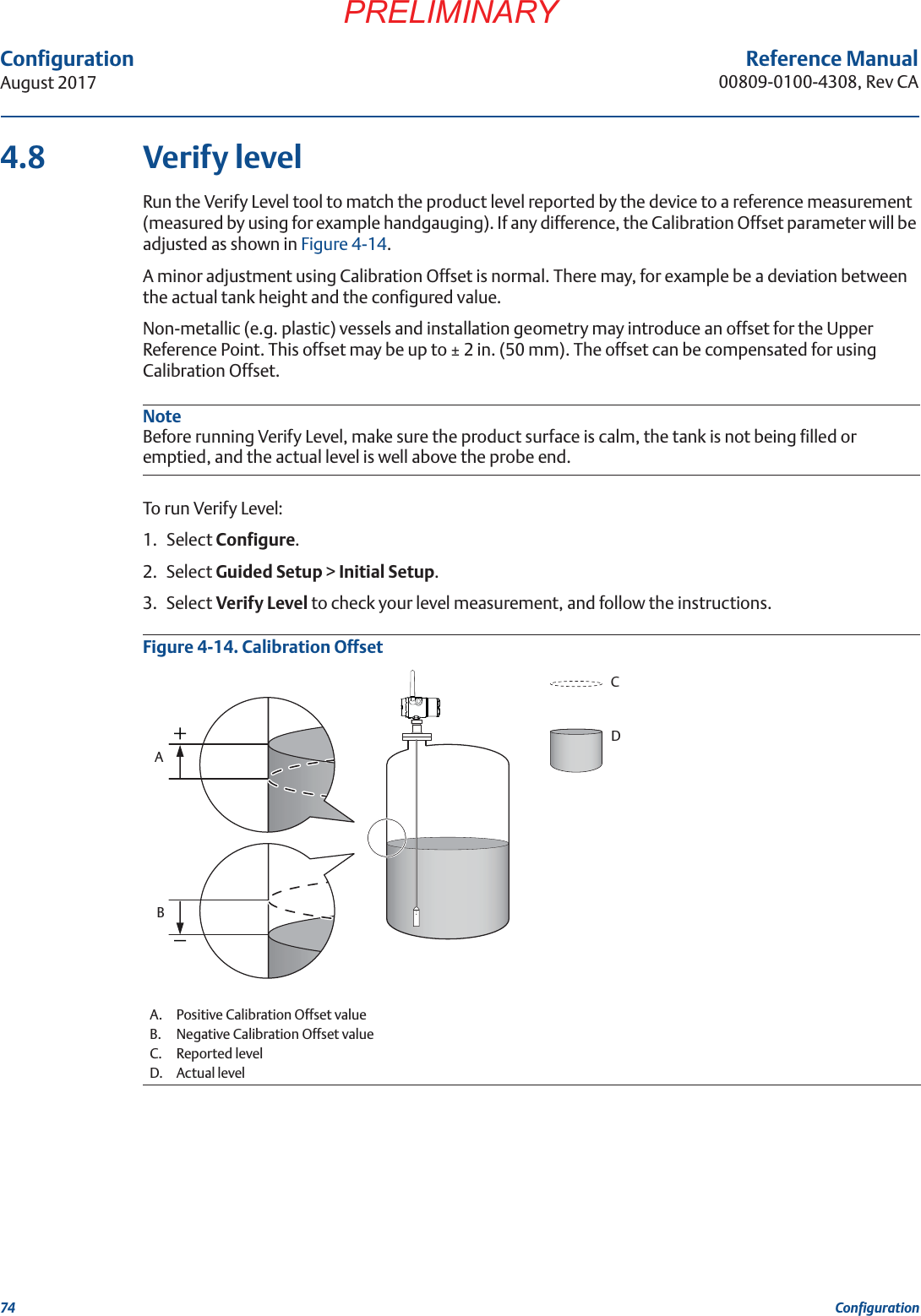 74ConfigurationAugust 2017ConfigurationPRELIMINARYReference Manual00809-0100-4308, Rev CA4.8 Verify levelRun the Verify Level tool to match the product level reported by the device to a reference measurement (measured by using for example handgauging). If any difference, the Calibration Offset parameter will be adjusted as shown in Figure 4-14.A minor adjustment using Calibration Offset is normal. There may, for example be a deviation between the actual tank height and the configured value.Non-metallic (e.g. plastic) vessels and installation geometry may introduce an offset for the Upper Reference Point. This offset may be up to ± 2 in. (50 mm). The offset can be compensated for using Calibration Offset.NoteBefore running Verify Level, make sure the product surface is calm, the tank is not being filled or emptied, and the actual level is well above the probe end.To run Verify Level:1. Select Configure.2. Select Guided Setup &gt; Initial Setup.3. Select Verify Level to check your level measurement, and follow the instructions.Figure 4-14. Calibration OffsetA. Positive Calibration Offset valueB. Negative Calibration Offset valueC. Reported levelD. Actual levelCDAB