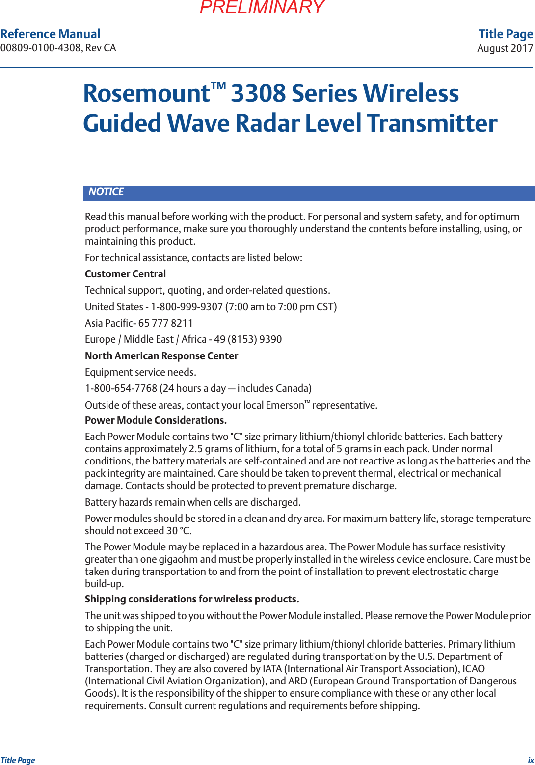 ixTitle PageAugust 2017Title PagePRELIMINARYReference Manual 00809-0100-4308, Rev CARosemount™ 3308 Series Wireless Guided Wave Radar Level TransmitterNOTICERead this manual before working with the product. For personal and system safety, and for optimum product performance, make sure you thoroughly understand the contents before installing, using, or maintaining this product.For technical assistance, contacts are listed below:Customer CentralTechnical support, quoting, and order-related questions.United States - 1-800-999-9307 (7:00 am to 7:00 pm CST)Asia Pacific- 65 777 8211Europe / Middle East / Africa - 49 (8153) 9390North American Response CenterEquipment service needs.1-800-654-7768 (24 hours a day — includes Canada)Outside of these areas, contact your local Emerson™ representative.Power Module Considerations.Each Power Module contains two &quot;C&quot; size primary lithium/thionyl chloride batteries. Each battery contains approximately 2.5 grams of lithium, for a total of 5 grams in each pack. Under normal conditions, the battery materials are self-contained and are not reactive as long as the batteries and the pack integrity are maintained. Care should be taken to prevent thermal, electrical or mechanical damage. Contacts should be protected to prevent premature discharge.Battery hazards remain when cells are discharged.Power modules should be stored in a clean and dry area. For maximum battery life, storage temperature should not exceed 30 °C.The Power Module may be replaced in a hazardous area. The Power Module has surface resistivity greater than one gigaohm and must be properly installed in the wireless device enclosure. Care must be taken during transportation to and from the point of installation to prevent electrostatic charge build-up.Shipping considerations for wireless products.The unit was shipped to you without the Power Module installed. Please remove the Power Module prior to shipping the unit.Each Power Module contains two &quot;C&quot; size primary lithium/thionyl chloride batteries. Primary lithium batteries (charged or discharged) are regulated during transportation by the U.S. Department of Transportation. They are also covered by IATA (International Air Transport Association), ICAO (International Civil Aviation Organization), and ARD (European Ground Transportation of Dangerous Goods). It is the responsibility of the shipper to ensure compliance with these or any other local requirements. Consult current regulations and requirements before shipping.