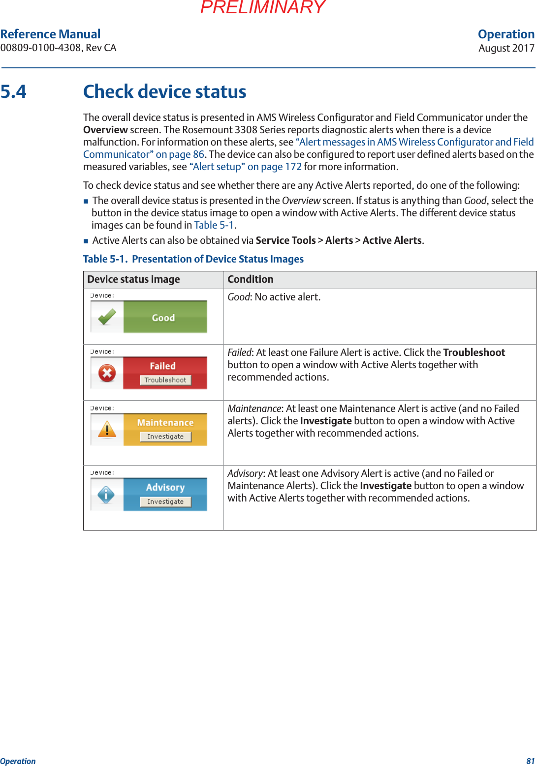 81OperationAugust 2017OperationPRELIMINARYReference Manual 00809-0100-4308, Rev CA5.4 Check device statusThe overall device status is presented in AMS Wireless Configurator and Field Communicator under the Overview screen. The Rosemount 3308 Series reports diagnostic alerts when there is a device malfunction. For information on these alerts, see “Alert messages in AMS Wireless Configurator and Field Communicator” on page 86. The device can also be configured to report user defined alerts based on the measured variables, see “Alert setup” on page 172 for more information.To check device status and see whether there are any Active Alerts reported, do one of the following: The overall device status is presented in the Overview screen. If status is anything than Good, select the button in the device status image to open a window with Active Alerts. The different device status images can be found in Table 5-1.Active Alerts can also be obtained via Service Tools &gt; Alerts &gt; Active Alerts.Table 5-1.  Presentation of Device Status ImagesDevice status image ConditionGood: No active alert.Failed: At least one Failure Alert is active. Click the Troubleshoot button to open a window with Active Alerts together with recommended actions.Maintenance: At least one Maintenance Alert is active (and no Failed alerts). Click the Investigate button to open a window with Active Alerts together with recommended actions.Advisory: At least one Advisory Alert is active (and no Failed or Maintenance Alerts). Click the Investigate button to open a window with Active Alerts together with recommended actions.