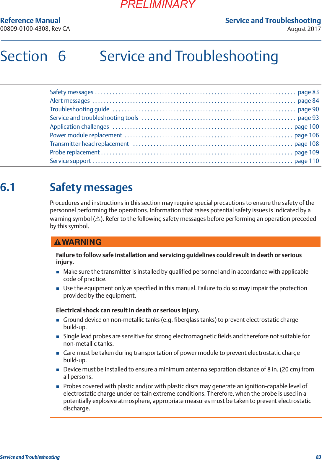 83Service and TroubleshootingAugust 2017Service and TroubleshootingPRELIMINARYReference Manual 00809-0100-4308, Rev CASection  6 Service and TroubleshootingSafety messages . . . . . . . . . . . . . . . . . . . . . . . . . . . . . . . . . . . . . . . . . . . . . . . . . . . . . . . . . . . . . . . . . . . . .  page 83Alert messages  . . . . . . . . . . . . . . . . . . . . . . . . . . . . . . . . . . . . . . . . . . . . . . . . . . . . . . . . . . . . . . . . . . . . . .  page 84Troubleshooting guide  . . . . . . . . . . . . . . . . . . . . . . . . . . . . . . . . . . . . . . . . . . . . . . . . . . . . . . . . . . . . . . .  page 90Service and troubleshooting tools   . . . . . . . . . . . . . . . . . . . . . . . . . . . . . . . . . . . . . . . . . . . . . . . . . . . . .  page 93Application challenges   . . . . . . . . . . . . . . . . . . . . . . . . . . . . . . . . . . . . . . . . . . . . . . . . . . . . . . . . . . . . . .  page 100Power module replacement  . . . . . . . . . . . . . . . . . . . . . . . . . . . . . . . . . . . . . . . . . . . . . . . . . . . . . . . . . .  page 106Transmitter head replacement   . . . . . . . . . . . . . . . . . . . . . . . . . . . . . . . . . . . . . . . . . . . . . . . . . . . . . . .  page 108Probe replacement . . . . . . . . . . . . . . . . . . . . . . . . . . . . . . . . . . . . . . . . . . . . . . . . . . . . . . . . . . . . . . . . . .  page 109Service support . . . . . . . . . . . . . . . . . . . . . . . . . . . . . . . . . . . . . . . . . . . . . . . . . . . . . . . . . . . . . . . . . . . . .  page 1106.1 Safety messagesProcedures and instructions in this section may require special precautions to ensure the safety of the personnel performing the operations. Information that raises potential safety issues is indicated by a warning symbol ( ). Refer to the following safety messages before performing an operation preceded by this symbol.Failure to follow safe installation and servicing guidelines could result in death or serious injury.Make sure the transmitter is installed by qualified personnel and in accordance with applicable code of practice.Use the equipment only as specified in this manual. Failure to do so may impair the protection provided by the equipment.Electrical shock can result in death or serious injury.Ground device on non-metallic tanks (e.g. fiberglass tanks) to prevent electrostatic charge build-up.Single lead probes are sensitive for strong electromagnetic fields and therefore not suitable for non-metallic tanks.Care must be taken during transportation of power module to prevent electrostatic charge build-up.Device must be installed to ensure a minimum antenna separation distance of 8 in. (20 cm) from all persons.Probes covered with plastic and/or with plastic discs may generate an ignition-capable level of electrostatic charge under certain extreme conditions. Therefore, when the probe is used in a potentially explosive atmosphere, appropriate measures must be taken to prevent electrostatic discharge.