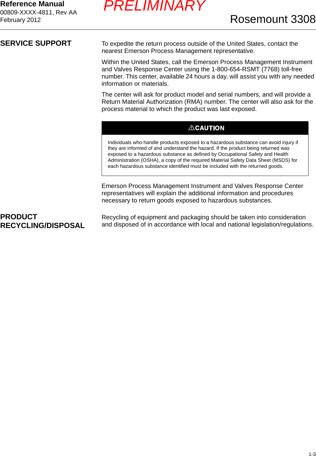 Reference Manual 00809-XXXX-4811, Rev AAFebruary 20121-3Rosemount 3308PRELIMINARYSERVICE SUPPORT To expedite the return process outside of the United States, contact the nearest Emerson Process Management representative.Within the United States, call the Emerson Process Management Instrument and Valves Response Center using the 1-800-654-RSMT (7768) toll-free number. This center, available 24 hours a day, will assist you with any needed information or materials.The center will ask for product model and serial numbers, and will provide a Return Material Authorization (RMA) number. The center will also ask for the process material to which the product was last exposed.Emerson Process Management Instrument and Valves Response Center representatives will explain the additional information and procedures necessary to return goods exposed to hazardous substances.PRODUCT RECYCLING/DISPOSAL Recycling of equipment and packaging should be taken into consideration and disposed of in accordance with local and national legislation/regulations.Individuals who handle products exposed to a hazardous substance can avoid injury if they are informed of and understand the hazard. If the product being returned was exposed to a hazardous substance as defined by Occupational Safety and Health Administration (OSHA), a copy of the required Material Safety Data Sheet (MSDS) for each hazardous substance identified must be included with the returned goods.