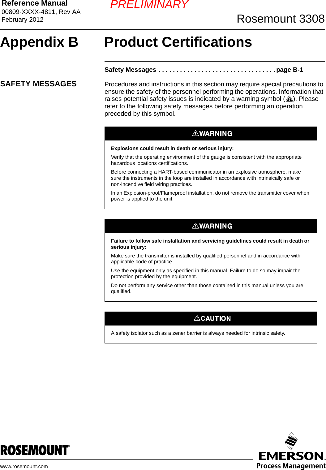 Reference Manual 00809-XXXX-4811, Rev AAFebruary 2012 Rosemount 3308www.rosemount.comPRELIMINARYAppendix B Product CertificationsSafety Messages . . . . . . . . . . . . . . . . . . . . . . . . . . . . . . . . . page B-1SAFETY MESSAGES Procedures and instructions in this section may require special precautions to ensure the safety of the personnel performing the operations. Information that raises potential safety issues is indicated by a warning symbol ( ). Please refer to the following safety messages before performing an operation preceded by this symbol.Explosions could result in death or serious injury:Verify that the operating environment of the gauge is consistent with the appropriate hazardous locations certifications.Before connecting a HART-based communicator in an explosive atmosphere, make sure the instruments in the loop are installed in accordance with intrinsically safe or non-incendive field wiring practices.In an Explosion-proof/Flameproof installation, do not remove the transmitter cover when power is applied to the unit.Failure to follow safe installation and servicing guidelines could result in death or serious injury:Make sure the transmitter is installed by qualified personnel and in accordance with applicable code of practice.Use the equipment only as specified in this manual. Failure to do so may impair the protection provided by the equipment.Do not perform any service other than those contained in this manual unless you are qualified.A safety isolator such as a zener barrier is always needed for intrinsic safety.