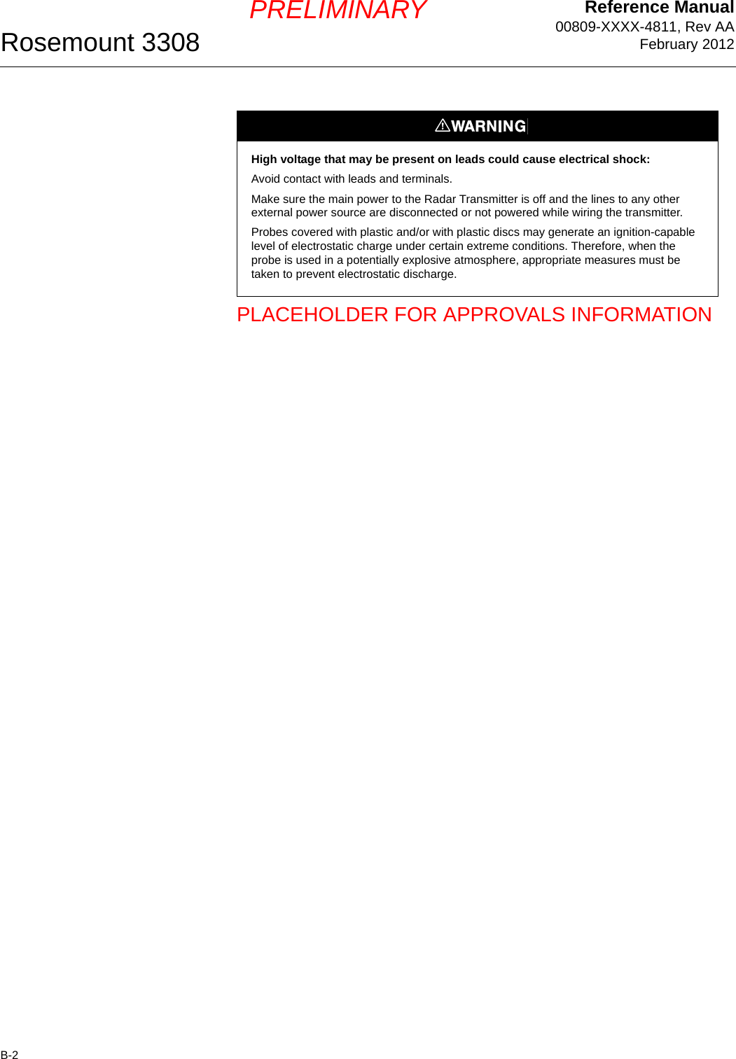 Reference Manual00809-XXXX-4811, Rev AAFebruary 2012Rosemount 3308B-2PRELIMINARYPLACEHOLDER FOR APPROVALS INFORMATIONHigh voltage that may be present on leads could cause electrical shock:Avoid contact with leads and terminals. Make sure the main power to the Radar Transmitter is off and the lines to any other external power source are disconnected or not powered while wiring the transmitter.Probes covered with plastic and/or with plastic discs may generate an ignition-capable level of electrostatic charge under certain extreme conditions. Therefore, when the probe is used in a potentially explosive atmosphere, appropriate measures must be taken to prevent electrostatic discharge.