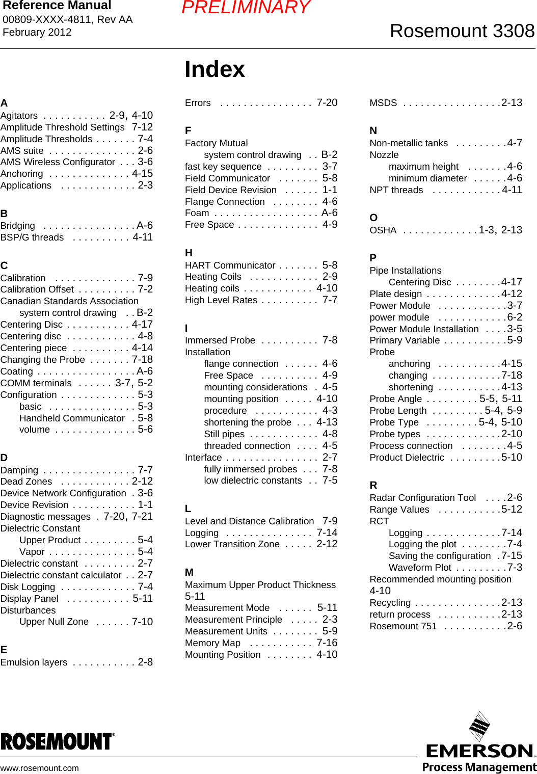 Reference Manual 00809-XXXX-4811, Rev AAFebruary 2012 Rosemount 3308www.rosemount.comPRELIMINARYIndexAAgitators . . . . . . . . . . . 2-9, 4-10Amplitude Threshold Settings  7-12Amplitude Thresholds . . . . . . . 7-4AMS suite . . . . . . . . . . . . . . . 2-6AMS Wireless Configurator . . . 3-6Anchoring . . . . . . . . . . . . . . 4-15Applications  . . . . . . . . . . . . . 2-3BBridging  . . . . . . . . . . . . . . . . A-6BSP/G threads  . . . . . . . . . . 4-11CCalibration  . . . . . . . . . . . . . . 7-9Calibration Offset . . . . . . . . . . 7-2Canadian Standards Associationsystem control drawing  . . B-2Centering Disc . . . . . . . . . . . 4-17Centering disc . . . . . . . . . . . . 4-8Centering piece . . . . . . . . . . 4-14Changing the Probe . . . . . . . 7-18Coating . . . . . . . . . . . . . . . . . A-6COMM terminals  . . . . . . 3-7, 5-2Configuration . . . . . . . . . . . . . 5-3basic  . . . . . . . . . . . . . . . 5-3Handheld Communicator  . 5-8volume . . . . . . . . . . . . . . 5-6DDamping . . . . . . . . . . . . . . . . 7-7Dead Zones  . . . . . . . . . . . . 2-12Device Network Configuration . 3-6Device Revision . . . . . . . . . . . 1-1Diagnostic messages . 7-20, 7-21Dielectric ConstantUpper Product . . . . . . . . . 5-4Vapor . . . . . . . . . . . . . . . 5-4Dielectric constant . . . . . . . . . 2-7Dielectric constant calculator . . 2-7Disk Logging . . . . . . . . . . . . . 7-4Display Panel  . . . . . . . . . . . 5-11DisturbancesUpper Null Zone  . . . . . . 7-10EEmulsion layers . . . . . . . . . . . 2-8Errors  . . . . . . . . . . . . . . . .  7-20FFactory Mutualsystem control drawing  . . B-2fast key sequence . . . . . . . . .  3-7Field Communicator  . . . . . . .  5-8Field Device Revision  . . . . . .  1-1Flange Connection  . . . . . . . .  4-6Foam . . . . . . . . . . . . . . . . . . A-6Free Space . . . . . . . . . . . . . .  4-9HHART Communicator . . . . . . .  5-8Heating Coils  . . . . . . . . . . . .  2-9Heating coils . . . . . . . . . . . .  4-10High Level Rates . . . . . . . . . .  7-7IImmersed Probe . . . . . . . . . .  7-8Installationflange connection . . . . . .  4-6Free Space  . . . . . . . . . .  4-9mounting considerations  .  4-5mounting position . . . . .  4-10procedure  . . . . . . . . . . .  4-3shortening the probe . . .  4-13Still pipes . . . . . . . . . . . .  4-8threaded connection . . . .  4-5Interface . . . . . . . . . . . . . . . .  2-7fully immersed probes . . .  7-8low dielectric constants  . .  7-5LLevel and Distance Calibration 7-9Logging  . . . . . . . . . . . . . . .  7-14Lower Transition Zone . . . . .  2-12MMaximum Upper Product Thickness 5-11Measurement Mode  . . . . . .  5-11Measurement Principle  . . . . .  2-3Measurement Units . . . . . . . .  5-9Memory Map  . . . . . . . . . . .  7-16Mounting Position  . . . . . . . .  4-10MSDS . . . . . . . . . . . . . . . . .2-13NNon-metallic tanks  . . . . . . . . .4-7Nozzlemaximum height  . . . . . . .4-6minimum diameter  . . . . . .4-6NPT threads  . . . . . . . . . . . . 4-11OOSHA . . . . . . . . . . . . . 1-3, 2-13PPipe InstallationsCentering Disc . . . . . . . .4-17Plate design . . . . . . . . . . . . .4-12Power Module  . . . . . . . . . . . .3-7power module  . . . . . . . . . . . .6-2Power Module Installation  . . . .3-5Primary Variable . . . . . . . . . . .5-9Probeanchoring  . . . . . . . . . . .4-15changing . . . . . . . . . . . .7-18shortening . . . . . . . . . . .4-13Probe Angle . . . . . . . . . 5-5, 5-11Probe Length . . . . . . . . . 5-4, 5-9Probe Type  . . . . . . . . . 5-4, 5-10Probe types . . . . . . . . . . . . .2-10Process connection  . . . . . . . .4-5Product Dielectric . . . . . . . . .5-10RRadar Configuration Tool  . . . .2-6Range Values  . . . . . . . . . . .5-12RCTLogging . . . . . . . . . . . . .7-14Logging the plot . . . . . . . .7-4Saving the configuration .7-15Waveform Plot . . . . . . . . .7-3Recommended mounting position  4-10Recycling . . . . . . . . . . . . . . .2-13return process  . . . . . . . . . . .2-13Rosemount 751  . . . . . . . . . . .2-6