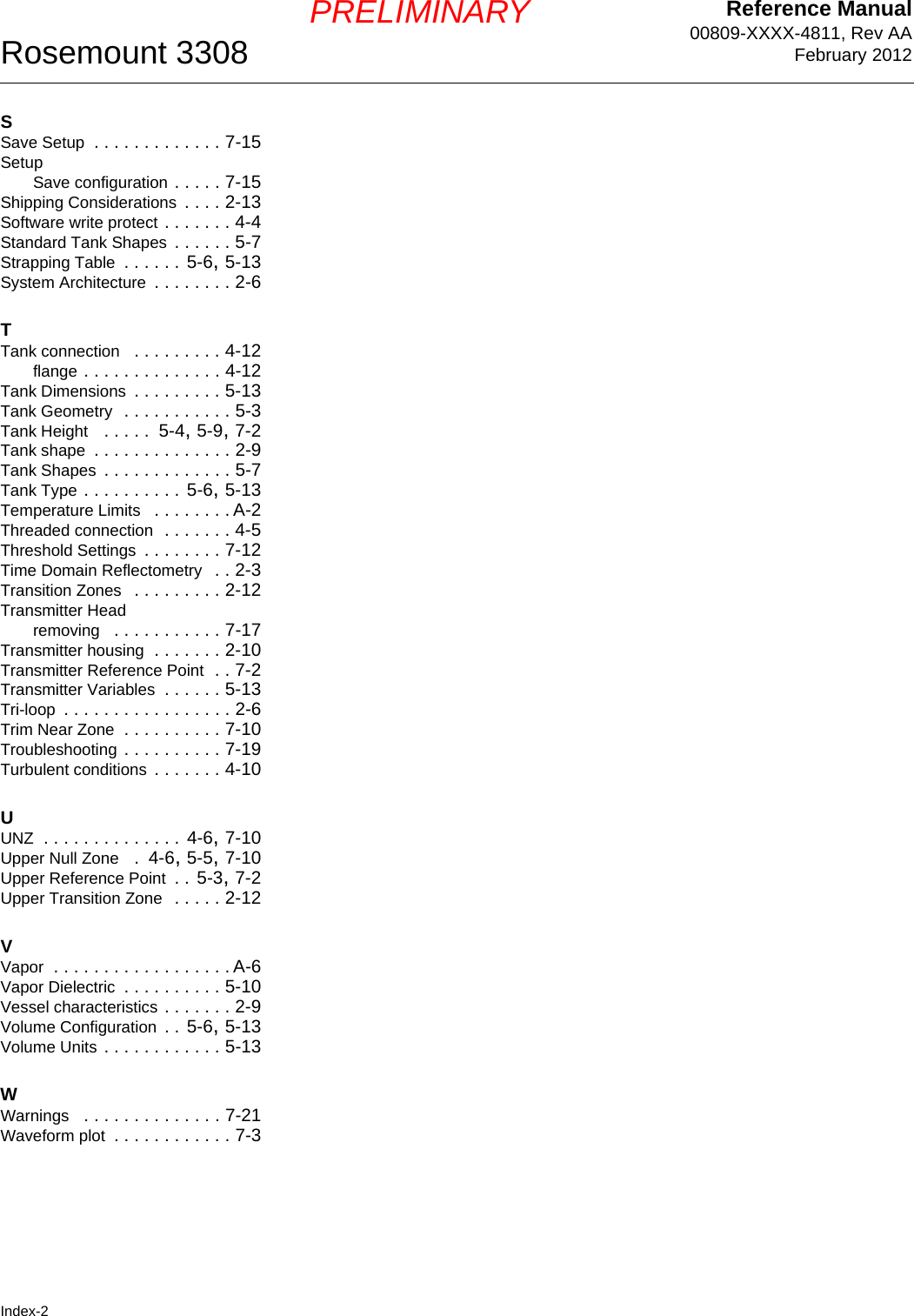 Reference Manual00809-XXXX-4811, Rev AAFebruary 2012Rosemount 3308Index-2PRELIMINARYSSave Setup . . . . . . . . . . . . . 7-15SetupSave configuration . . . . . 7-15Shipping Considerations . . . . 2-13Software write protect . . . . . . . 4-4Standard Tank Shapes . . . . . . 5-7Strapping Table . . . . . .  5-6, 5-13System Architecture . . . . . . . . 2-6TTank connection  . . . . . . . . . 4-12flange . . . . . . . . . . . . . . 4-12Tank Dimensions . . . . . . . . . 5-13Tank Geometry  . . . . . . . . . . . 5-3Tank Height  . . . . .  5-4, 5-9, 7-2Tank shape . . . . . . . . . . . . . . 2-9Tank Shapes . . . . . . . . . . . . . 5-7Tank Type . . . . . . . . . .  5-6, 5-13Temperature Limits  . . . . . . . . A-2Threaded connection . . . . . . . 4-5Threshold Settings . . . . . . . . 7-12Time Domain Reflectometry  . . 2-3Transition Zones  . . . . . . . . . 2-12Transmitter Headremoving  . . . . . . . . . . . 7-17Transmitter housing . . . . . . . 2-10Transmitter Reference Point . . 7-2Transmitter Variables . . . . . . 5-13Tri-loop . . . . . . . . . . . . . . . . . 2-6Trim Near Zone . . . . . . . . . . 7-10Troubleshooting . . . . . . . . . . 7-19Turbulent conditions . . . . . . . 4-10UUNZ . . . . . . . . . . . . . . 4-6, 7-10Upper Null Zone  .  4-6, 5-5, 7-10Upper Reference Point . . 5-3, 7-2Upper Transition Zone  . . . . . 2-12VVapor . . . . . . . . . . . . . . . . . . A-6Vapor Dielectric . . . . . . . . . . 5-10Vessel characteristics . . . . . . . 2-9Volume Configuration . . 5-6, 5-13Volume Units . . . . . . . . . . . . 5-13WWarnings  . . . . . . . . . . . . . . 7-21Waveform plot . . . . . . . . . . . . 7-3