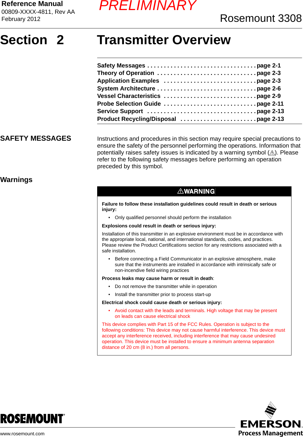 Reference Manual 00809-XXXX-4811, Rev AAFebruary 2012 Rosemount 3308www.rosemount.comPRELIMINARYSection 2 Transmitter OverviewSafety Messages . . . . . . . . . . . . . . . . . . . . . . . . . . . . . . . . . page 2-1Theory of Operation  . . . . . . . . . . . . . . . . . . . . . . . . . . . . . . page 2-3Application Examples   . . . . . . . . . . . . . . . . . . . . . . . . . . . . page 2-3System Architecture . . . . . . . . . . . . . . . . . . . . . . . . . . . . . . page 2-6Vessel Characteristics  . . . . . . . . . . . . . . . . . . . . . . . . . . . . page 2-9Probe Selection Guide  . . . . . . . . . . . . . . . . . . . . . . . . . . . . page 2-11Service Support   . . . . . . . . . . . . . . . . . . . . . . . . . . . . . . . . . page 2-13Product Recycling/Disposal   . . . . . . . . . . . . . . . . . . . . . . . page 2-13SAFETY MESSAGES Instructions and procedures in this section may require special precautions to ensure the safety of the personnel performing the operations. Information that potentially raises safety issues is indicated by a warning symbol ( ). Please refer to the following safety messages before performing an operation preceded by this symbol.WarningsFailure to follow these installation guidelines could result in death or serious injury: • Only qualified personnel should perform the installationExplosions could result in death or serious injury:Installation of this transmitter in an explosive environment must be in accordance with the appropriate local, national, and international standards, codes, and practices. Please review the Product Certifications section for any restrictions associated with a safe installation.• Before connecting a Field Communicator in an explosive atmosphere, make sure that the instruments are installed in accordance with intrinsically safe or non-incendive field wiring practicesProcess leaks may cause harm or result in death:• Do not remove the transmitter while in operation• Install the transmitter prior to process start-upElectrical shock could cause death or serious injury:• Avoid contact with the leads and terminals. High voltage that may be present on leads can cause electrical shockThis device complies with Part 15 of the FCC Rules. Operation is subject to the following conditions: This device may not cause harmful interference. This device must accept any interference received, including interference that may cause undesired operation. This device must be installed to ensure a minimum antenna separation distance of 20 cm (8 in.) from all persons.