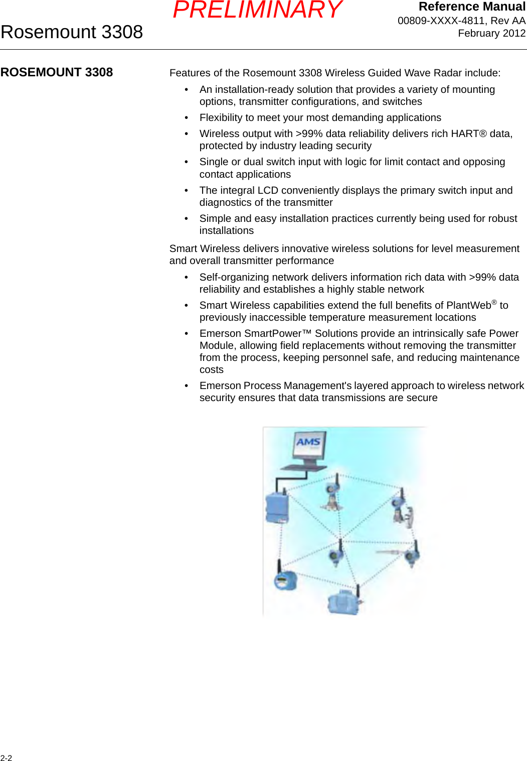 Reference Manual00809-XXXX-4811, Rev AAFebruary 2012Rosemount 33082-2PRELIMINARYROSEMOUNT 3308 Features of the Rosemount 3308 Wireless Guided Wave Radar include:• An installation-ready solution that provides a variety of mounting options, transmitter configurations, and switches• Flexibility to meet your most demanding applications• Wireless output with &gt;99% data reliability delivers rich HART® data, protected by industry leading security• Single or dual switch input with logic for limit contact and opposing contact applications• The integral LCD conveniently displays the primary switch input and diagnostics of the transmitter• Simple and easy installation practices currently being used for robust installationsSmart Wireless delivers innovative wireless solutions for level measurement and overall transmitter performance• Self-organizing network delivers information rich data with &gt;99% data reliability and establishes a highly stable network• Smart Wireless capabilities extend the full benefits of PlantWeb® to previously inaccessible temperature measurement locations• Emerson SmartPower™ Solutions provide an intrinsically safe Power Module, allowing field replacements without removing the transmitter from the process, keeping personnel safe, and reducing maintenance costs• Emerson Process Management&apos;s layered approach to wireless network security ensures that data transmissions are secure