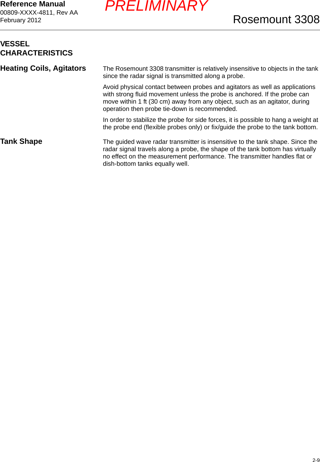 Reference Manual 00809-XXXX-4811, Rev AAFebruary 20122-9Rosemount 3308PRELIMINARYVESSEL CHARACTERISTICSHeating Coils, Agitators The Rosemount 3308 transmitter is relatively insensitive to objects in the tank since the radar signal is transmitted along a probe. Avoid physical contact between probes and agitators as well as applications with strong fluid movement unless the probe is anchored. If the probe can move within 1 ft (30 cm) away from any object, such as an agitator, during operation then probe tie-down is recommended.In order to stabilize the probe for side forces, it is possible to hang a weight at the probe end (flexible probes only) or fix/guide the probe to the tank bottom.Tank Shape The guided wave radar transmitter is insensitive to the tank shape. Since the radar signal travels along a probe, the shape of the tank bottom has virtually no effect on the measurement performance. The transmitter handles flat or dish-bottom tanks equally well. 