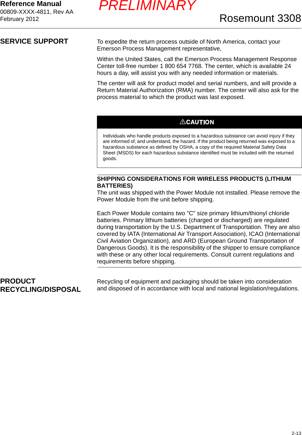 Reference Manual 00809-XXXX-4811, Rev AAFebruary 20122-13Rosemount 3308PRELIMINARYSERVICE SUPPORT To expedite the return process outside of North America, contact your Emerson Process Management representative, Within the United States, call the Emerson Process Management Response Center toll-free number 1 800 654 7768. The center, which is available 24 hours a day, will assist you with any needed information or materials.The center will ask for product model and serial numbers, and will provide a Return Material Authorization (RMA) number. The center will also ask for the process material to which the product was last exposed.SHIPPING CONSIDERATIONS FOR WIRELESS PRODUCTS (LITHIUM BATTERIES)The unit was shipped with the Power Module not installed. Please remove the Power Module from the unit before shipping.Each Power Module contains two &quot;C&quot; size primary lithium/thionyl chloride batteries. Primary lithium batteries (charged or discharged) are regulated during transportation by the U.S. Department of Transportation. They are also covered by IATA (International Air Transport Association), ICAO (International Civil Aviation Organization), and ARD (European Ground Transportation of Dangerous Goods). It is the responsibility of the shipper to ensure compliance with these or any other local requirements. Consult current regulations and requirements before shipping.PRODUCT RECYCLING/DISPOSAL Recycling of equipment and packaging should be taken into consideration and disposed of in accordance with local and national legislation/regulations.Individuals who handle products exposed to a hazardous substance can avoid injury if they are informed of, and understand, the hazard. If the product being returned was exposed to a hazardous substance as defined by OSHA, a copy of the required Material Safety Data Sheet (MSDS) for each hazardous substance identified must be included with the returned goods.