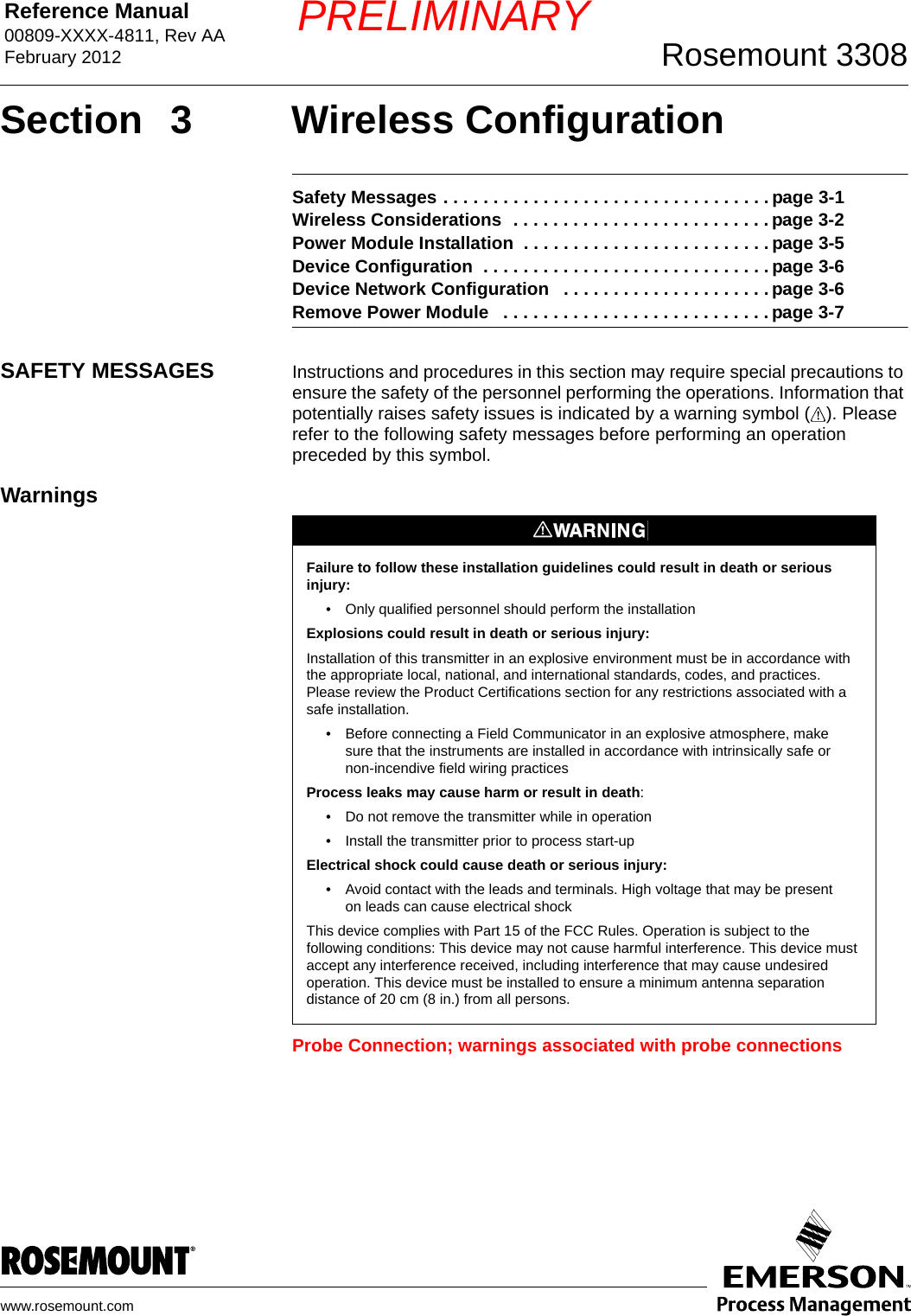 Reference Manual 00809-XXXX-4811, Rev AAFebruary 2012 Rosemount 3308www.rosemount.comPRELIMINARYSection 3 Wireless ConfigurationSafety Messages . . . . . . . . . . . . . . . . . . . . . . . . . . . . . . . . . page 3-1Wireless Considerations  . . . . . . . . . . . . . . . . . . . . . . . . . . page 3-2Power Module Installation  . . . . . . . . . . . . . . . . . . . . . . . . . page 3-5Device Configuration  . . . . . . . . . . . . . . . . . . . . . . . . . . . . . page 3-6Device Network Configuration   . . . . . . . . . . . . . . . . . . . . . page 3-6Remove Power Module   . . . . . . . . . . . . . . . . . . . . . . . . . . . page 3-7SAFETY MESSAGES Instructions and procedures in this section may require special precautions to ensure the safety of the personnel performing the operations. Information that potentially raises safety issues is indicated by a warning symbol ( ). Please refer to the following safety messages before performing an operation preceded by this symbol.WarningsProbe Connection; warnings associated with probe connectionsFailure to follow these installation guidelines could result in death or serious injury: • Only qualified personnel should perform the installationExplosions could result in death or serious injury:Installation of this transmitter in an explosive environment must be in accordance with the appropriate local, national, and international standards, codes, and practices. Please review the Product Certifications section for any restrictions associated with a safe installation.• Before connecting a Field Communicator in an explosive atmosphere, make sure that the instruments are installed in accordance with intrinsically safe or non-incendive field wiring practicesProcess leaks may cause harm or result in death:• Do not remove the transmitter while in operation• Install the transmitter prior to process start-upElectrical shock could cause death or serious injury:• Avoid contact with the leads and terminals. High voltage that may be present on leads can cause electrical shockThis device complies with Part 15 of the FCC Rules. Operation is subject to the following conditions: This device may not cause harmful interference. This device must accept any interference received, including interference that may cause undesired operation. This device must be installed to ensure a minimum antenna separation distance of 20 cm (8 in.) from all persons.