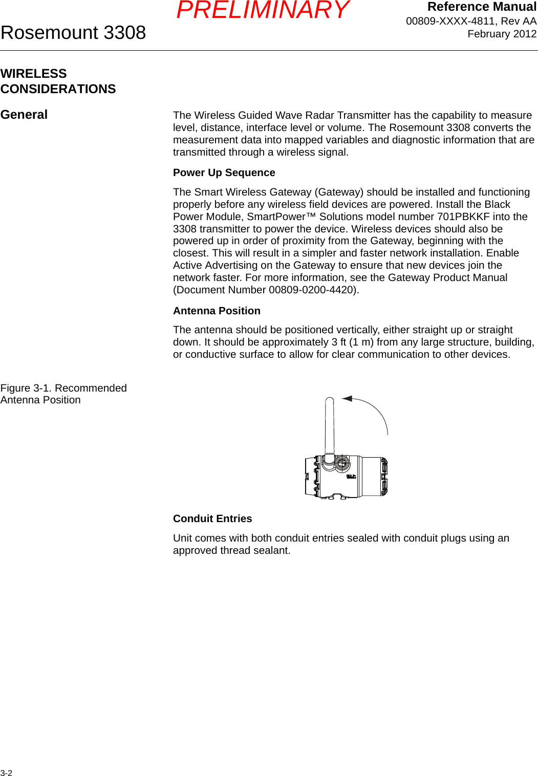 Reference Manual00809-XXXX-4811, Rev AAFebruary 2012Rosemount 33083-2PRELIMINARYWIRELESS CONSIDERATIONSGeneral The Wireless Guided Wave Radar Transmitter has the capability to measure level, distance, interface level or volume. The Rosemount 3308 converts the measurement data into mapped variables and diagnostic information that are transmitted through a wireless signal.Power Up SequenceThe Smart Wireless Gateway (Gateway) should be installed and functioning properly before any wireless field devices are powered. Install the Black Power Module, SmartPower™ Solutions model number 701PBKKF into the 3308 transmitter to power the device. Wireless devices should also be powered up in order of proximity from the Gateway, beginning with the closest. This will result in a simpler and faster network installation. Enable Active Advertising on the Gateway to ensure that new devices join the network faster. For more information, see the Gateway Product Manual (Document Number 00809-0200-4420).Antenna PositionThe antenna should be positioned vertically, either straight up or straight down. It should be approximately 3 ft (1 m) from any large structure, building, or conductive surface to allow for clear communication to other devices.Figure 3-1. Recommended Antenna PositionConduit EntriesUnit comes with both conduit entries sealed with conduit plugs using an approved thread sealant.