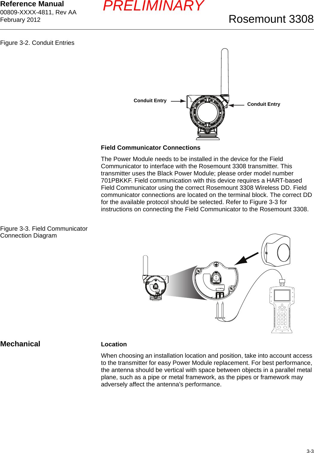 Reference Manual 00809-XXXX-4811, Rev AAFebruary 20123-3Rosemount 3308PRELIMINARYFigure 3-2. Conduit EntriesField Communicator ConnectionsThe Power Module needs to be installed in the device for the Field Communicator to interface with the Rosemount 3308 transmitter. This transmitter uses the Black Power Module; please order model number 701PBKKF. Field communication with this device requires a HART-based Field Communicator using the correct Rosemount 3308 Wireless DD. Field communicator connections are located on the terminal block. The correct DD for the available protocol should be selected. Refer to Figure 3-3 for instructions on connecting the Field Communicator to the Rosemount 3308.Figure 3-3. Field Communicator Connection DiagramMechanical LocationWhen choosing an installation location and position, take into account access to the transmitter for easy Power Module replacement. For best performance, the antenna should be vertical with space between objects in a parallel metal plane, such as a pipe or metal framework, as the pipes or framework may adversely affect the antenna&apos;s performance.Conduit Entry Conduit EntryP/N  00753-9200-2410P/N  00753-9200-2410