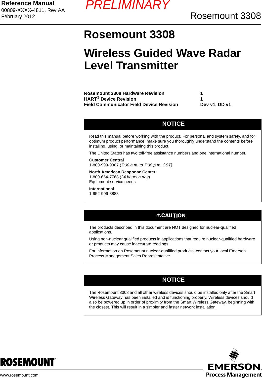 Reference Manual 00809-XXXX-4811, Rev AAFebruary 2012 Rosemount 3308www.rosemount.comPRELIMINARYRosemount 3308Wireless Guided Wave Radar Level TransmitterRosemount 3308 Hardware RevisionHART® Device RevisionField Communicator Field Device Revision11Dev v1, DD v1NOTICERead this manual before working with the product. For personal and system safety, and for optimum product performance, make sure you thoroughly understand the contents before installing, using, or maintaining this product.The United States has two toll-free assistance numbers and one international number.Customer Central1-800-999-9307 (7:00 a.m. to 7:00 p.m. CST)North American Response Center1-800-654-7768 (24 hours a day)Equipment service needsInternational1-952-906-8888The products described in this document are NOT designed for nuclear-qualified applications. Using non-nuclear qualified products in applications that require nuclear-qualified hardware or products may cause inaccurate readings. For information on Rosemount nuclear-qualified products, contact your local Emerson Process Management Sales Representative.NOTICEThe Rosemount 3308 and all other wireless devices should be installed only after the Smart Wireless Gateway has been installed and is functioning properly. Wireless devices should also be powered up in order of proximity from the Smart Wireless Gateway, beginning with the closest. This will result in a simpler and faster network installation.