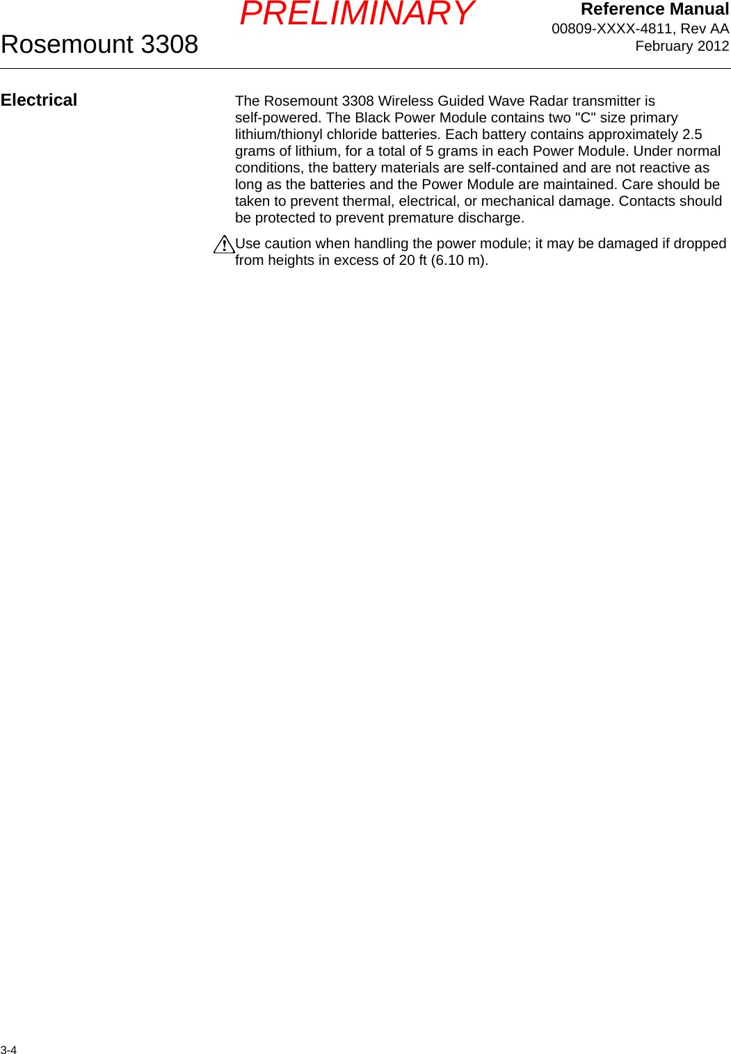 Reference Manual00809-XXXX-4811, Rev AAFebruary 2012Rosemount 33083-4PRELIMINARYElectrical The Rosemount 3308 Wireless Guided Wave Radar transmitter is self-powered. The Black Power Module contains two &quot;C&quot; size primary lithium/thionyl chloride batteries. Each battery contains approximately 2.5 grams of lithium, for a total of 5 grams in each Power Module. Under normal conditions, the battery materials are self-contained and are not reactive as long as the batteries and the Power Module are maintained. Care should be taken to prevent thermal, electrical, or mechanical damage. Contacts should be protected to prevent premature discharge.Use caution when handling the power module; it may be damaged if dropped from heights in excess of 20 ft (6.10 m).