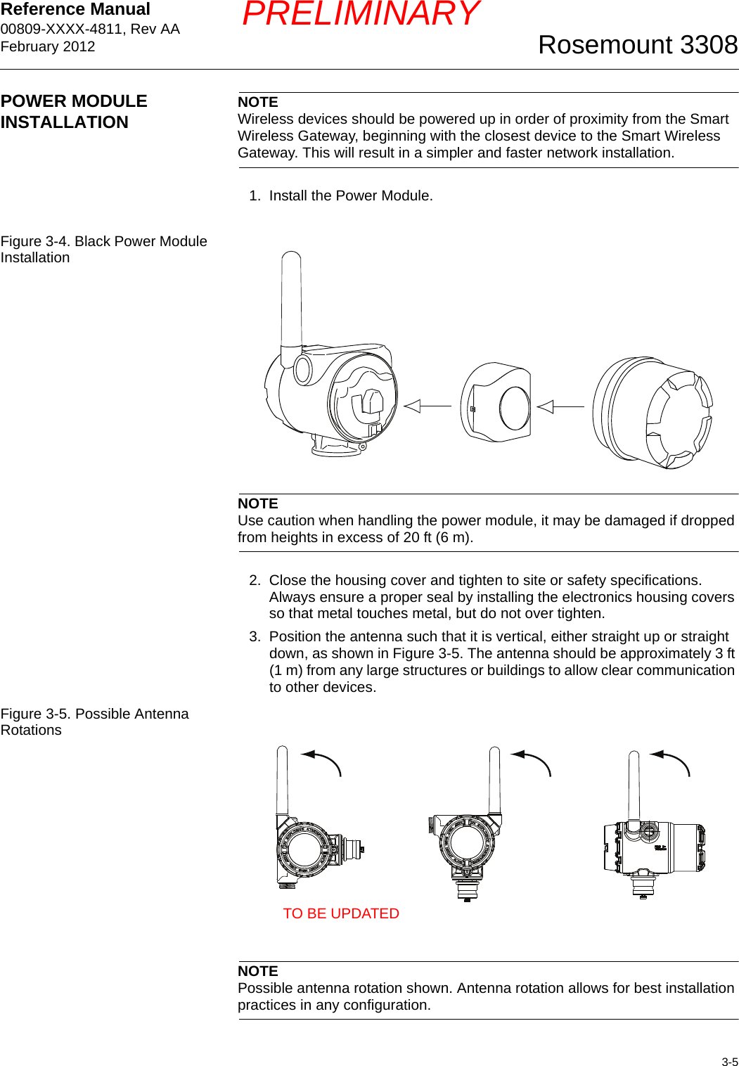 Reference Manual 00809-XXXX-4811, Rev AAFebruary 20123-5Rosemount 3308PRELIMINARYPOWER MODULE INSTALLATION NOTEWireless devices should be powered up in order of proximity from the Smart Wireless Gateway, beginning with the closest device to the Smart Wireless Gateway. This will result in a simpler and faster network installation.1. Install the Power Module.Figure 3-4. Black Power Module InstallationNOTEUse caution when handling the power module, it may be damaged if dropped from heights in excess of 20 ft (6 m).2. Close the housing cover and tighten to site or safety specifications. Always ensure a proper seal by installing the electronics housing covers so that metal touches metal, but do not over tighten.3. Position the antenna such that it is vertical, either straight up or straight down, as shown in Figure 3-5. The antenna should be approximately 3 ft (1 m) from any large structures or buildings to allow clear communication to other devices.Figure 3-5. Possible Antenna RotationsNOTEPossible antenna rotation shown. Antenna rotation allows for best installation practices in any configuration.TO BE UPDATED