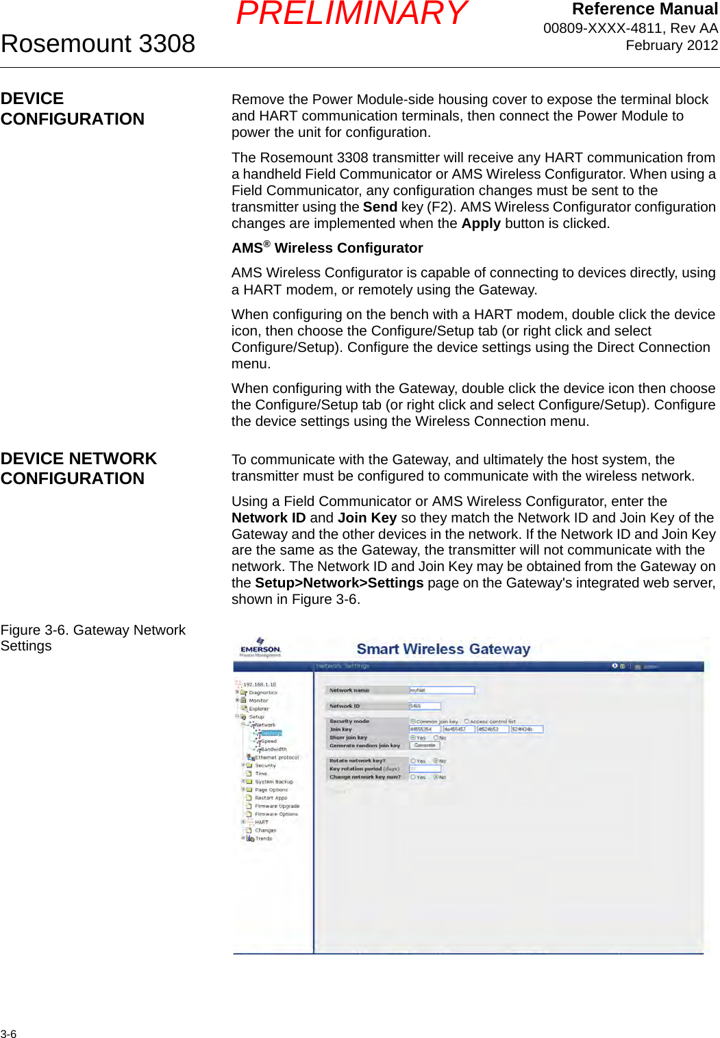 Reference Manual00809-XXXX-4811, Rev AAFebruary 2012Rosemount 33083-6PRELIMINARYDEVICE CONFIGURATION Remove the Power Module-side housing cover to expose the terminal block and HART communication terminals, then connect the Power Module to power the unit for configuration.The Rosemount 3308 transmitter will receive any HART communication from a handheld Field Communicator or AMS Wireless Configurator. When using a Field Communicator, any configuration changes must be sent to the transmitter using the Send key (F2). AMS Wireless Configurator configuration changes are implemented when the Apply button is clicked.AMS® Wireless ConfiguratorAMS Wireless Configurator is capable of connecting to devices directly, using a HART modem, or remotely using the Gateway.When configuring on the bench with a HART modem, double click the device icon, then choose the Configure/Setup tab (or right click and select Configure/Setup). Configure the device settings using the Direct Connection menu.When configuring with the Gateway, double click the device icon then choose the Configure/Setup tab (or right click and select Configure/Setup). Configure the device settings using the Wireless Connection menu.DEVICE NETWORK CONFIGURATION To communicate with the Gateway, and ultimately the host system, the transmitter must be configured to communicate with the wireless network.Using a Field Communicator or AMS Wireless Configurator, enter the Network ID and Join Key so they match the Network ID and Join Key of the Gateway and the other devices in the network. If the Network ID and Join Key are the same as the Gateway, the transmitter will not communicate with the network. The Network ID and Join Key may be obtained from the Gateway on the Setup&gt;Network&gt;Settings page on the Gateway&apos;s integrated web server, shown in Figure 3-6.Figure 3-6. Gateway Network Settings