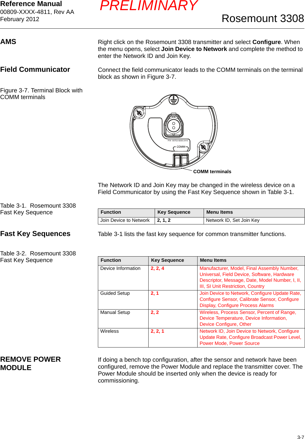 Reference Manual 00809-XXXX-4811, Rev AAFebruary 20123-7Rosemount 3308PRELIMINARYAMS Right click on the Rosemount 3308 transmitter and select Configure. When the menu opens, select Join Device to Network and complete the method to enter the Network ID and Join Key.Field Communicator Connect the field communicator leads to the COMM terminals on the terminal block as shown in Figure 3-7.Figure 3-7. Terminal Block with COMM terminalsThe Network ID and Join Key may be changed in the wireless device on a Field Communicator by using the Fast Key Sequence shown in Table 3-1.Table 3-1.  Rosemount 3308 Fast Key SequenceFast Key Sequences Table 3-1 lists the fast key sequence for common transmitter functions.Table 3-2.  Rosemount 3308 Fast Key SequenceREMOVE POWER MODULE If doing a bench top configuration, after the sensor and network have been configured, remove the Power Module and replace the transmitter cover. The Power Module should be inserted only when the device is ready for commissioning.P/N  00753-9200-2410COMM terminalsFunction Key Sequence Menu ItemsJoin Device to Network 2, 1, 2 Network ID, Set Join KeyFunction Key Sequence Menu ItemsDevice Information 2, 2, 4 Manufacturer, Model, Final Assembly Number, Universal, Field Device, Software, Hardware Descriptor, Message, Date, Model Number, I, II, III, SI Unit Restriction, CountryGuided Setup 2, 1 Join Device to Network, Configure Update Rate, Configure Sensor, Calibrate Sensor, Configure Display, Configure Process AlarmsManual Setup 2, 2 Wireless, Process Sensor, Percent of Range, Device Temperature, Device Information, Device Configure, OtherWireless 2, 2, 1 Network ID, Join Device to Network, Configure Update Rate, Configure Broadcast Power Level, Power Mode, Power Source