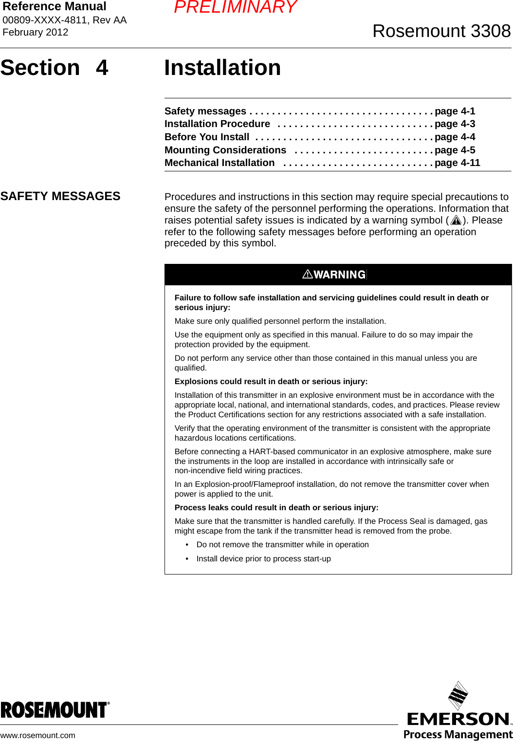 Reference Manual 00809-XXXX-4811, Rev AAFebruary 2012 Rosemount 3308www.rosemount.comPRELIMINARYSection 4 InstallationSafety messages . . . . . . . . . . . . . . . . . . . . . . . . . . . . . . . . . page 4-1Installation Procedure   . . . . . . . . . . . . . . . . . . . . . . . . . . . . page 4-3Before You Install  . . . . . . . . . . . . . . . . . . . . . . . . . . . . . . . . page 4-4Mounting Considerations   . . . . . . . . . . . . . . . . . . . . . . . . . page 4-5Mechanical Installation   . . . . . . . . . . . . . . . . . . . . . . . . . . . page 4-11SAFETY MESSAGES Procedures and instructions in this section may require special precautions to ensure the safety of the personnel performing the operations. Information that raises potential safety issues is indicated by a warning symbol ( ). Please refer to the following safety messages before performing an operation preceded by this symbol.Failure to follow safe installation and servicing guidelines could result in death or serious injury:Make sure only qualified personnel perform the installation.Use the equipment only as specified in this manual. Failure to do so may impair the protection provided by the equipment.Do not perform any service other than those contained in this manual unless you are qualified.Explosions could result in death or serious injury:Installation of this transmitter in an explosive environment must be in accordance with the appropriate local, national, and international standards, codes, and practices. Please review the Product Certifications section for any restrictions associated with a safe installation.Verify that the operating environment of the transmitter is consistent with the appropriate hazardous locations certifications.Before connecting a HART-based communicator in an explosive atmosphere, make sure the instruments in the loop are installed in accordance with intrinsically safe or non-incendive field wiring practices.In an Explosion-proof/Flameproof installation, do not remove the transmitter cover when power is applied to the unit.Process leaks could result in death or serious injury:Make sure that the transmitter is handled carefully. If the Process Seal is damaged, gas might escape from the tank if the transmitter head is removed from the probe.• Do not remove the transmitter while in operation• Install device prior to process start-up