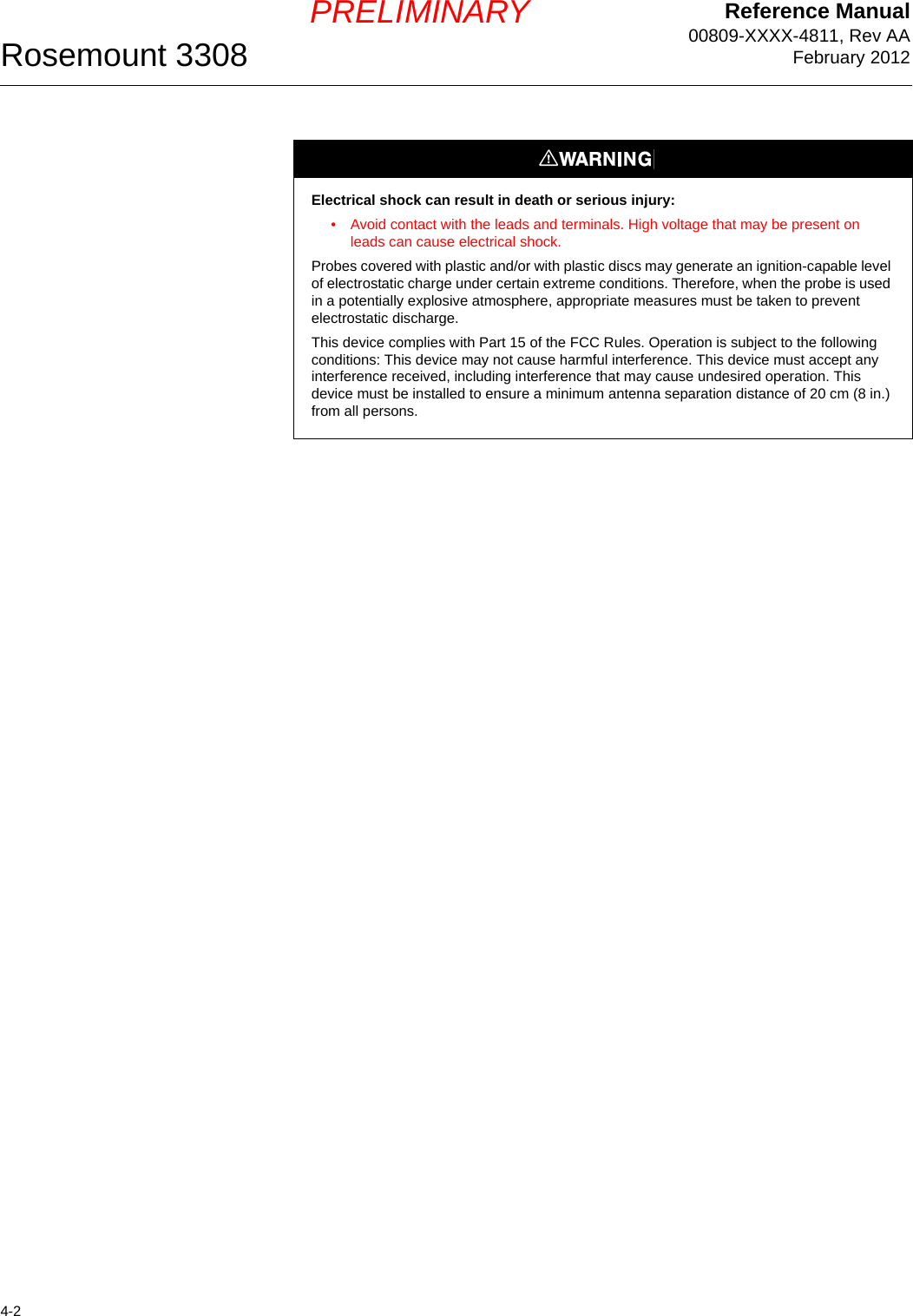 Reference Manual00809-XXXX-4811, Rev AAFebruary 2012Rosemount 33084-2PRELIMINARYElectrical shock can result in death or serious injury:• Avoid contact with the leads and terminals. High voltage that may be present on leads can cause electrical shock.Probes covered with plastic and/or with plastic discs may generate an ignition-capable level of electrostatic charge under certain extreme conditions. Therefore, when the probe is used in a potentially explosive atmosphere, appropriate measures must be taken to prevent electrostatic discharge.This device complies with Part 15 of the FCC Rules. Operation is subject to the following conditions: This device may not cause harmful interference. This device must accept any interference received, including interference that may cause undesired operation. This device must be installed to ensure a minimum antenna separation distance of 20 cm (8 in.) from all persons.