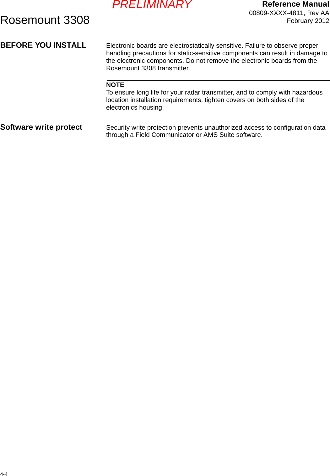 Reference Manual00809-XXXX-4811, Rev AAFebruary 2012Rosemount 33084-4PRELIMINARYBEFORE YOU INSTALL Electronic boards are electrostatically sensitive. Failure to observe proper handling precautions for static-sensitive components can result in damage to the electronic components. Do not remove the electronic boards from the Rosemount 3308 transmitter.NOTETo ensure long life for your radar transmitter, and to comply with hazardous location installation requirements, tighten covers on both sides of the electronics housing.Software write protect Security write protection prevents unauthorized access to configuration data through a Field Communicator or AMS Suite software.