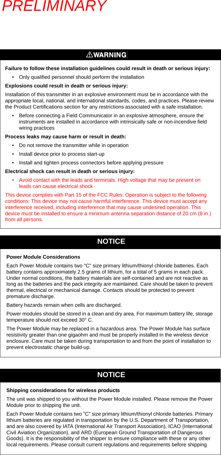 PRELIMINARYFailure to follow these installation guidelines could result in death or serious injury:• Only qualified personnel should perform the installationExplosions could result in death or serious injury: Installation of this transmitter in an explosive environment must be in accordance with the appropriate local, national, and international standards, codes, and practices. Please review the Product Certifications section for any restrictions associated with a safe installation. • Before connecting a Field Communicator in an explosive atmosphere, ensure the instruments are installed in accordance with intrinsically safe or non-incendive field wiring practicesProcess leaks may cause harm or result in death:• Do not remove the transmitter while in operation• Install device prior to process start-up• Install and tighten process connectors before applying pressureElectrical shock can result in death or serious injury:• Avoid contact with the leads and terminals. High voltage that may be present on leads can cause electrical shockThis device complies with Part 15 of the FCC Rules. Operation is subject to the following conditions: This device may not cause harmful interference. This device must accept any interference received, including interference that may cause undesired operation. This device must be installed to ensure a minimum antenna separation distance of 20 cm (8 in.) from all persons.NOTICEPower Module ConsiderationsEach Power Module contains two &quot;C&quot; size primary lithium/thionyl chloride batteries. Each battery contains approximately 2.5 grams of lithium, for a total of 5 grams in each pack. Under normal conditions, the battery materials are self-contained and are not reactive as long as the batteries and the pack integrity are maintained. Care should be taken to prevent thermal, electrical or mechanical damage. Contacts should be protected to prevent premature discharge.Battery hazards remain when cells are discharged.Power modules should be stored in a clean and dry area. For maximum battery life, storage temperature should not exceed 30° C.The Power Module may be replaced in a hazardous area. The Power Module has surface resistivity greater than one gigaohm and must be properly installed in the wireless device enclosure. Care must be taken during transportation to and from the point of installation to prevent electrostatic charge build-up.NOTICEShipping considerations for wireless productsThe unit was shipped to you without the Power Module installed. Please remove the Power Module prior to shipping the unit.Each Power Module contains two &quot;C&quot; size primary lithium/thionyl chloride batteries. Primary lithium batteries are regulated in transportation by the U.S. Department of Transportation, and are also covered by IATA (International Air Transport Association), ICAO (International Civil Aviation Organization), and ARD (European Ground Transportation of Dangerous Goods). It is the responsibility of the shipper to ensure compliance with these or any other local requirements. Please consult current regulations and requirements before shipping