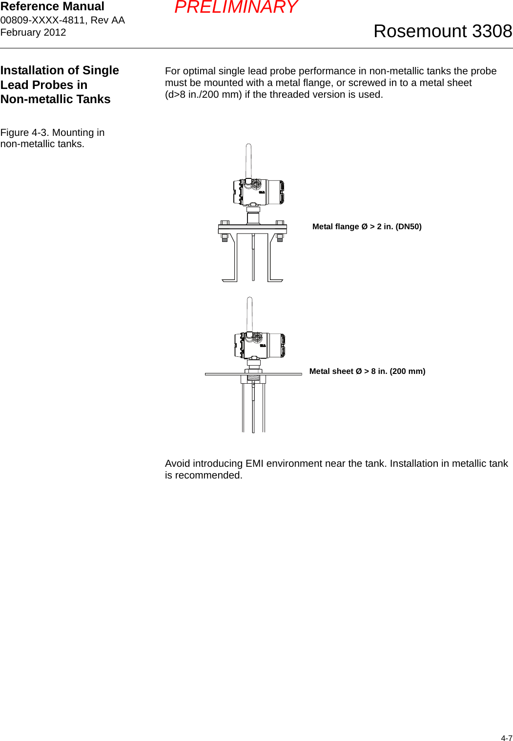 Reference Manual 00809-XXXX-4811, Rev AAFebruary 20124-7Rosemount 3308PRELIMINARYInstallation of Single Lead Probes in Non-metallic TanksFor optimal single lead probe performance in non-metallic tanks the probe must be mounted with a metal flange, or screwed in to a metal sheet (d&gt;8 in./200 mm) if the threaded version is used.Figure 4-3. Mounting in non-metallic tanks.Avoid introducing EMI environment near the tank. Installation in metallic tank is recommended.Metal flange Ø &gt; 2 in. (DN50)Metal sheet Ø &gt; 8 in. (200 mm)