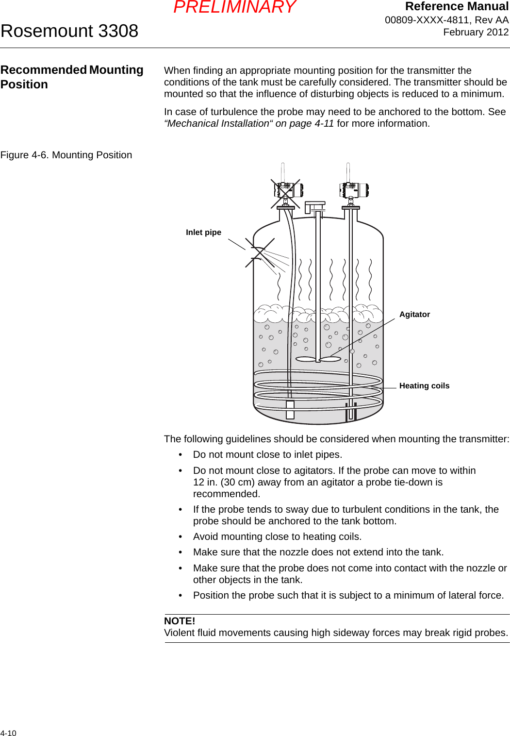 Reference Manual00809-XXXX-4811, Rev AAFebruary 2012Rosemount 33084-10PRELIMINARYRecommended Mounting Position When finding an appropriate mounting position for the transmitter the conditions of the tank must be carefully considered. The transmitter should be mounted so that the influence of disturbing objects is reduced to a minimum.In case of turbulence the probe may need to be anchored to the bottom. See “Mechanical Installation“ on page 4-11 for more information. Figure 4-6. Mounting PositionThe following guidelines should be considered when mounting the transmitter:• Do not mount close to inlet pipes.• Do not mount close to agitators. If the probe can move to within 12 in. (30 cm) away from an agitator a probe tie-down is recommended.• If the probe tends to sway due to turbulent conditions in the tank, the probe should be anchored to the tank bottom.• Avoid mounting close to heating coils.• Make sure that the nozzle does not extend into the tank.• Make sure that the probe does not come into contact with the nozzle or other objects in the tank.• Position the probe such that it is subject to a minimum of lateral force.NOTE!Violent fluid movements causing high sideway forces may break rigid probes.Inlet pipeHeating coilsAgitator