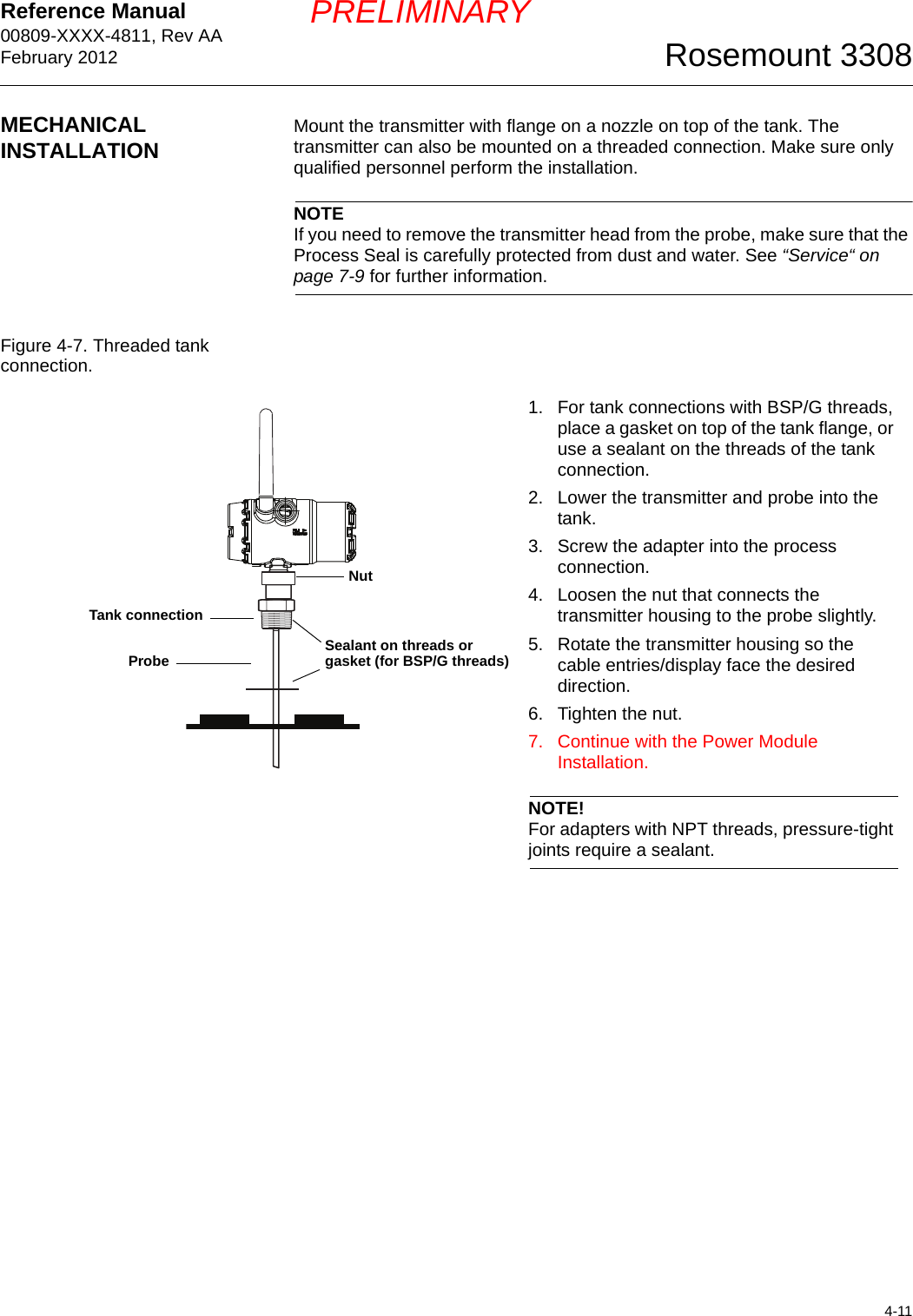 Reference Manual 00809-XXXX-4811, Rev AAFebruary 20124-11Rosemount 3308PRELIMINARYMECHANICAL INSTALLATION Mount the transmitter with flange on a nozzle on top of the tank. The transmitter can also be mounted on a threaded connection. Make sure only qualified personnel perform the installation.NOTEIf you need to remove the transmitter head from the probe, make sure that the Process Seal is carefully protected from dust and water. See “Service“ on page 7-9 for further information.Figure 4-7. Threaded tank connection.1. For tank connections with BSP/G threads, place a gasket on top of the tank flange, or use a sealant on the threads of the tank connection.2. Lower the transmitter and probe into the tank. 3. Screw the adapter into the process connection. 4. Loosen the nut that connects the transmitter housing to the probe slightly.5. Rotate the transmitter housing so the cable entries/display face the desired direction.6. Tighten the nut.7. Continue with the Power Module Installation.NOTE!For adapters with NPT threads, pressure-tight joints require a sealant.Sealant on threads or gasket (for BSP/G threads)NutTank connectionProbe