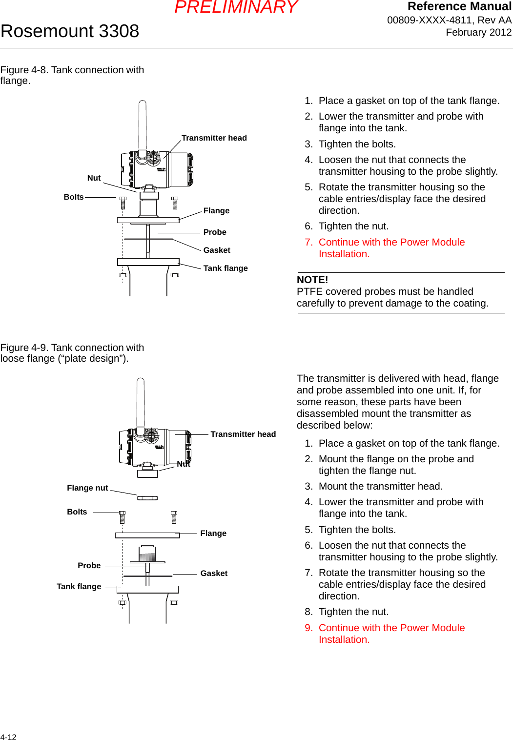 Reference Manual00809-XXXX-4811, Rev AAFebruary 2012Rosemount 33084-12PRELIMINARYFigure 4-8. Tank connection with flange.Figure 4-9. Tank connection with loose flange (“plate design”).1. Place a gasket on top of the tank flange.2. Lower the transmitter and probe with flange into the tank. 3. Tighten the bolts.4. Loosen the nut that connects the transmitter housing to the probe slightly.5. Rotate the transmitter housing so the cable entries/display face the desired direction.6. Tighten the nut.7. Continue with the Power Module Installation.NOTE!PTFE covered probes must be handled carefully to prevent damage to the coating.Transmitter headGasketFlangeTank flangeNutProbeBoltsThe transmitter is delivered with head, flange and probe assembled into one unit. If, for some reason, these parts have been disassembled mount the transmitter as described below:1. Place a gasket on top of the tank flange.2. Mount the flange on the probe and tighten the flange nut. 3. Mount the transmitter head.4. Lower the transmitter and probe with flange into the tank. 5. Tighten the bolts.6. Loosen the nut that connects the transmitter housing to the probe slightly.7. Rotate the transmitter housing so the cable entries/display face the desired direction.8. Tighten the nut.9. Continue with the Power Module Installation.Transmitter headGasketFlangeTank flangeProbeFlange nutBoltsNut