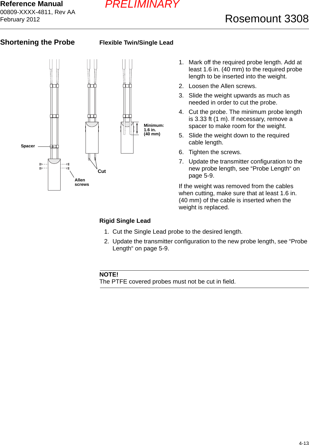 Reference Manual 00809-XXXX-4811, Rev AAFebruary 20124-13Rosemount 3308PRELIMINARYShortening the Probe Flexible Twin/Single LeadRigid Single Lead1. Cut the Single Lead probe to the desired length.2. Update the transmitter configuration to the new probe length, see “Probe Length“ on page 5-9.NOTE!The PTFE covered probes must not be cut in field.1. Mark off the required probe length. Add at least 1.6 in. (40 mm) to the required probe length to be inserted into the weight.2. Loosen the Allen screws. 3. Slide the weight upwards as much as needed in order to cut the probe.4. Cut the probe. The minimum probe length is 3.33 ft (1 m). If necessary, remove a spacer to make room for the weight.5. Slide the weight down to the required cable length.6. Tighten the screws.7. Update the transmitter configuration to the new probe length, see “Probe Length“ on page 5-9.If the weight was removed from the cables when cutting, make sure that at least 1.6 in. (40 mm) of the cable is inserted when the weight is replaced. Allen screwsMinimum:1.6 in. (40 mm)SpacerCut