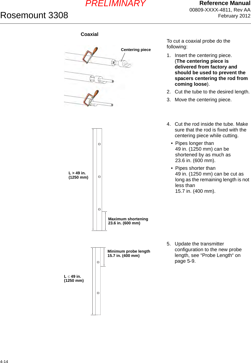 Reference Manual00809-XXXX-4811, Rev AAFebruary 2012Rosemount 33084-14PRELIMINARYCoaxialTo cut a coaxial probe do the following:1. Insert the centering piece.(The centering piece is delivered from factory and should be used to prevent the spacers centering the rod from coming loose).2. Cut the tube to the desired length.3. Move the centering piece.4. Cut the rod inside the tube. Make sure that the rod is fixed with the centering piece while cutting.• Pipes longer than 49 in. (1250 mm) can be shortened by as much as 23.6 in. (600 mm).• Pipes shorter than 49 in. (1250 mm) can be cut as long as the remaining length is not less than 15.7 in. (400 mm).5. Update the transmitter configuration to the new probe length, see “Probe Length“ on page 5-9.Centering pieceMaximum shortening 23.6 in. (600 mm)L &gt; 49 in. (1250 mm)Minimum probe length15.7 in. (400 mm)L  49 in.(1250 mm)