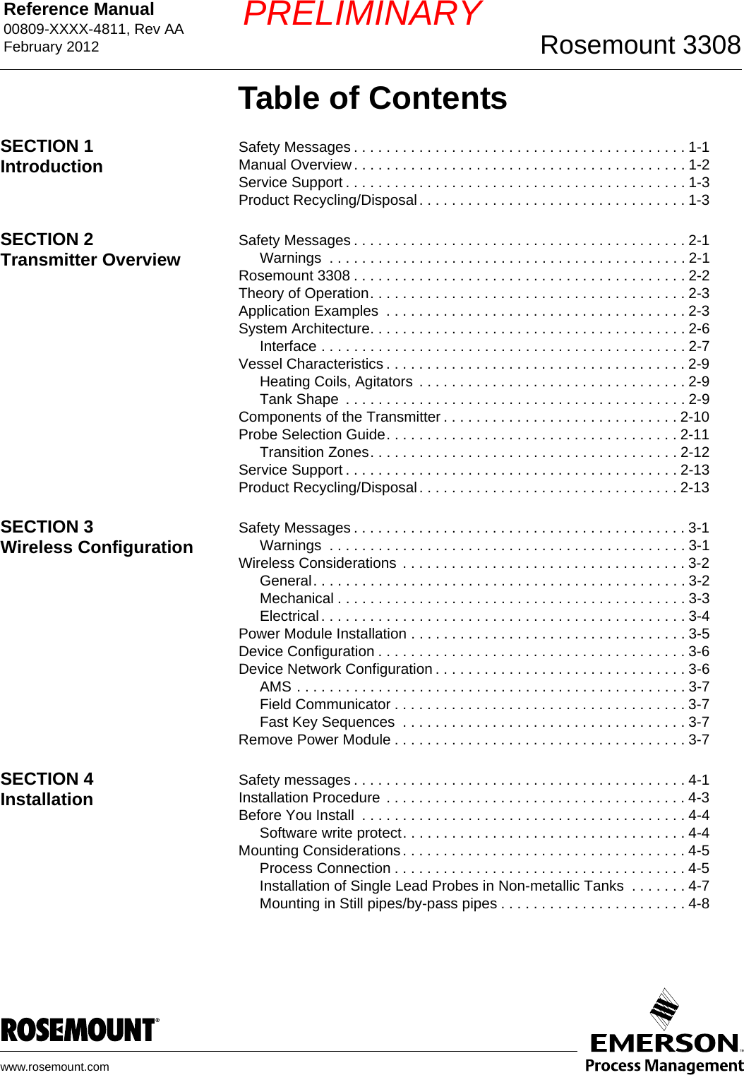 Reference Manual 00809-XXXX-4811, Rev AAFebruary 2012 Rosemount 3308www.rosemount.comPRELIMINARYTable of ContentsSECTION 1Introduction Safety Messages . . . . . . . . . . . . . . . . . . . . . . . . . . . . . . . . . . . . . . . . . 1-1Manual Overview . . . . . . . . . . . . . . . . . . . . . . . . . . . . . . . . . . . . . . . . . 1-2Service Support . . . . . . . . . . . . . . . . . . . . . . . . . . . . . . . . . . . . . . . . . . 1-3Product Recycling/Disposal. . . . . . . . . . . . . . . . . . . . . . . . . . . . . . . . . 1-3SECTION 2Transmitter Overview Safety Messages . . . . . . . . . . . . . . . . . . . . . . . . . . . . . . . . . . . . . . . . . 2-1Warnings  . . . . . . . . . . . . . . . . . . . . . . . . . . . . . . . . . . . . . . . . . . . . 2-1Rosemount 3308 . . . . . . . . . . . . . . . . . . . . . . . . . . . . . . . . . . . . . . . . . 2-2Theory of Operation. . . . . . . . . . . . . . . . . . . . . . . . . . . . . . . . . . . . . . . 2-3Application Examples  . . . . . . . . . . . . . . . . . . . . . . . . . . . . . . . . . . . . . 2-3System Architecture. . . . . . . . . . . . . . . . . . . . . . . . . . . . . . . . . . . . . . . 2-6Interface . . . . . . . . . . . . . . . . . . . . . . . . . . . . . . . . . . . . . . . . . . . . . 2-7Vessel Characteristics . . . . . . . . . . . . . . . . . . . . . . . . . . . . . . . . . . . . . 2-9Heating Coils, Agitators  . . . . . . . . . . . . . . . . . . . . . . . . . . . . . . . . . 2-9Tank Shape  . . . . . . . . . . . . . . . . . . . . . . . . . . . . . . . . . . . . . . . . . . 2-9Components of the Transmitter . . . . . . . . . . . . . . . . . . . . . . . . . . . . . 2-10Probe Selection Guide. . . . . . . . . . . . . . . . . . . . . . . . . . . . . . . . . . . . 2-11Transition Zones. . . . . . . . . . . . . . . . . . . . . . . . . . . . . . . . . . . . . . 2-12Service Support . . . . . . . . . . . . . . . . . . . . . . . . . . . . . . . . . . . . . . . . . 2-13Product Recycling/Disposal. . . . . . . . . . . . . . . . . . . . . . . . . . . . . . . . 2-13SECTION 3Wireless Configuration Safety Messages . . . . . . . . . . . . . . . . . . . . . . . . . . . . . . . . . . . . . . . . . 3-1Warnings  . . . . . . . . . . . . . . . . . . . . . . . . . . . . . . . . . . . . . . . . . . . . 3-1Wireless Considerations . . . . . . . . . . . . . . . . . . . . . . . . . . . . . . . . . . . 3-2General. . . . . . . . . . . . . . . . . . . . . . . . . . . . . . . . . . . . . . . . . . . . . . 3-2Mechanical . . . . . . . . . . . . . . . . . . . . . . . . . . . . . . . . . . . . . . . . . . . 3-3Electrical. . . . . . . . . . . . . . . . . . . . . . . . . . . . . . . . . . . . . . . . . . . . . 3-4Power Module Installation . . . . . . . . . . . . . . . . . . . . . . . . . . . . . . . . . . 3-5Device Configuration . . . . . . . . . . . . . . . . . . . . . . . . . . . . . . . . . . . . . . 3-6Device Network Configuration . . . . . . . . . . . . . . . . . . . . . . . . . . . . . . . 3-6AMS . . . . . . . . . . . . . . . . . . . . . . . . . . . . . . . . . . . . . . . . . . . . . . . . 3-7Field Communicator . . . . . . . . . . . . . . . . . . . . . . . . . . . . . . . . . . . . 3-7Fast Key Sequences  . . . . . . . . . . . . . . . . . . . . . . . . . . . . . . . . . . . 3-7Remove Power Module . . . . . . . . . . . . . . . . . . . . . . . . . . . . . . . . . . . . 3-7SECTION 4Installation Safety messages . . . . . . . . . . . . . . . . . . . . . . . . . . . . . . . . . . . . . . . . . 4-1Installation Procedure . . . . . . . . . . . . . . . . . . . . . . . . . . . . . . . . . . . . . 4-3Before You Install  . . . . . . . . . . . . . . . . . . . . . . . . . . . . . . . . . . . . . . . . 4-4Software write protect. . . . . . . . . . . . . . . . . . . . . . . . . . . . . . . . . . . 4-4Mounting Considerations. . . . . . . . . . . . . . . . . . . . . . . . . . . . . . . . . . . 4-5Process Connection . . . . . . . . . . . . . . . . . . . . . . . . . . . . . . . . . . . . 4-5Installation of Single Lead Probes in Non-metallic Tanks  . . . . . . . 4-7Mounting in Still pipes/by-pass pipes . . . . . . . . . . . . . . . . . . . . . . . 4-8