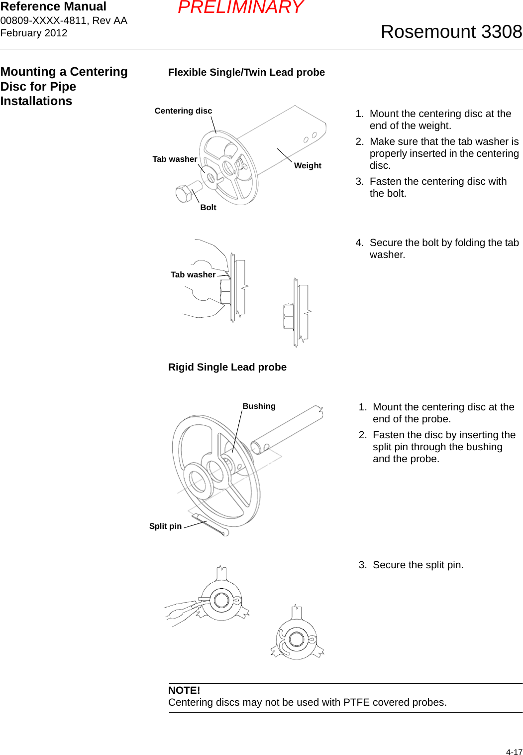 Reference Manual 00809-XXXX-4811, Rev AAFebruary 20124-17Rosemount 3308PRELIMINARYMounting a Centering Disc for Pipe InstallationsFlexible Single/Twin Lead probeRigid Single Lead probeNOTE!Centering discs may not be used with PTFE covered probes.1. Mount the centering disc at the end of the weight.2. Make sure that the tab washer is properly inserted in the centering disc.3. Fasten the centering disc with the bolt.4. Secure the bolt by folding the tab washer.Centering discWeightBoltTab washerTab washer1. Mount the centering disc at the end of the probe.2. Fasten the disc by inserting the split pin through the bushing and the probe.3. Secure the split pin.BushingSplit pin