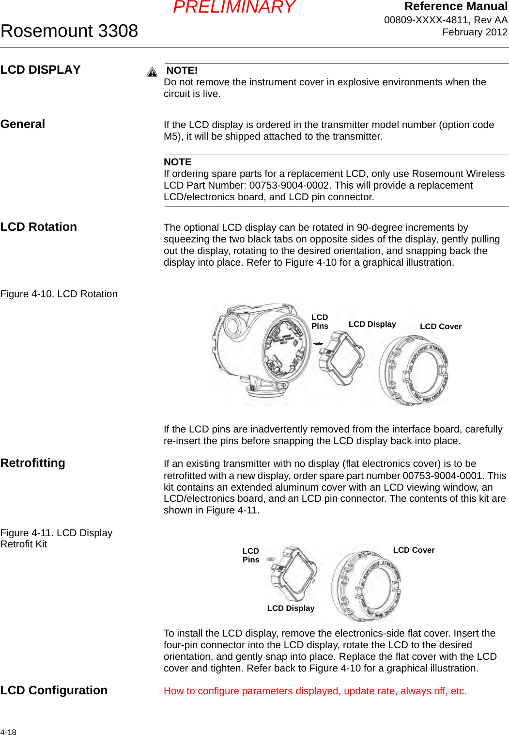 Reference Manual00809-XXXX-4811, Rev AAFebruary 2012Rosemount 33084-18PRELIMINARYLCD DISPLAY  NOTE!Do not remove the instrument cover in explosive environments when the circuit is live.General If the LCD display is ordered in the transmitter model number (option code M5), it will be shipped attached to the transmitter.NOTEIf ordering spare parts for a replacement LCD, only use Rosemount Wireless LCD Part Number: 00753-9004-0002. This will provide a replacement LCD/electronics board, and LCD pin connector.LCD Rotation The optional LCD display can be rotated in 90-degree increments by squeezing the two black tabs on opposite sides of the display, gently pulling out the display, rotating to the desired orientation, and snapping back the display into place. Refer to Figure 4-10 for a graphical illustration.Figure 4-10. LCD RotationIf the LCD pins are inadvertently removed from the interface board, carefully re-insert the pins before snapping the LCD display back into place.Retrofitting If an existing transmitter with no display (flat electronics cover) is to be retrofitted with a new display, order spare part number 00753-9004-0001. This kit contains an extended aluminum cover with an LCD viewing window, an LCD/electronics board, and an LCD pin connector. The contents of this kit are shown in Figure 4-11.Figure 4-11. LCD Display Retrofit KitTo install the LCD display, remove the electronics-side flat cover. Insert the four-pin connector into the LCD display, rotate the LCD to the desired orientation, and gently snap into place. Replace the flat cover with the LCD cover and tighten. Refer back to Figure 4-10 for a graphical illustration.LCD Configuration How to configure parameters displayed, update rate, always off, etc.LCD Display LCD CoverLCD PinsLCD DisplayLCD CoverLCD Pins