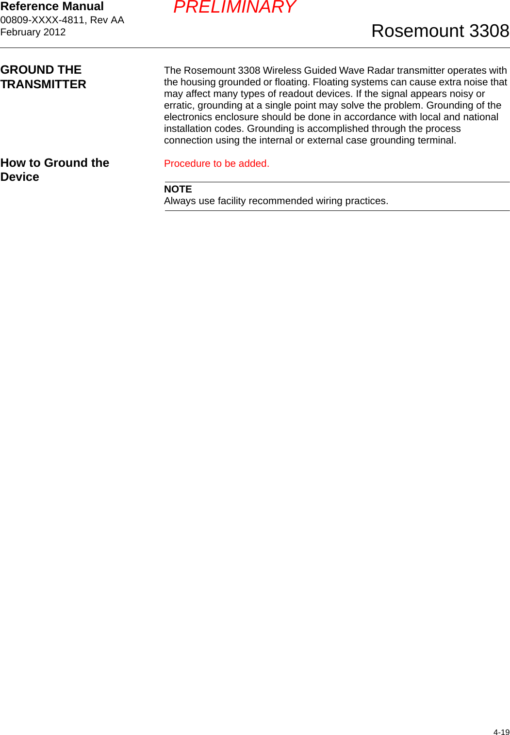 Reference Manual 00809-XXXX-4811, Rev AAFebruary 20124-19Rosemount 3308PRELIMINARYGROUND THE TRANSMITTER The Rosemount 3308 Wireless Guided Wave Radar transmitter operates with the housing grounded or floating. Floating systems can cause extra noise that may affect many types of readout devices. If the signal appears noisy or erratic, grounding at a single point may solve the problem. Grounding of the electronics enclosure should be done in accordance with local and national installation codes. Grounding is accomplished through the process connection using the internal or external case grounding terminal.How to Ground the Device Procedure to be added.NOTEAlways use facility recommended wiring practices.