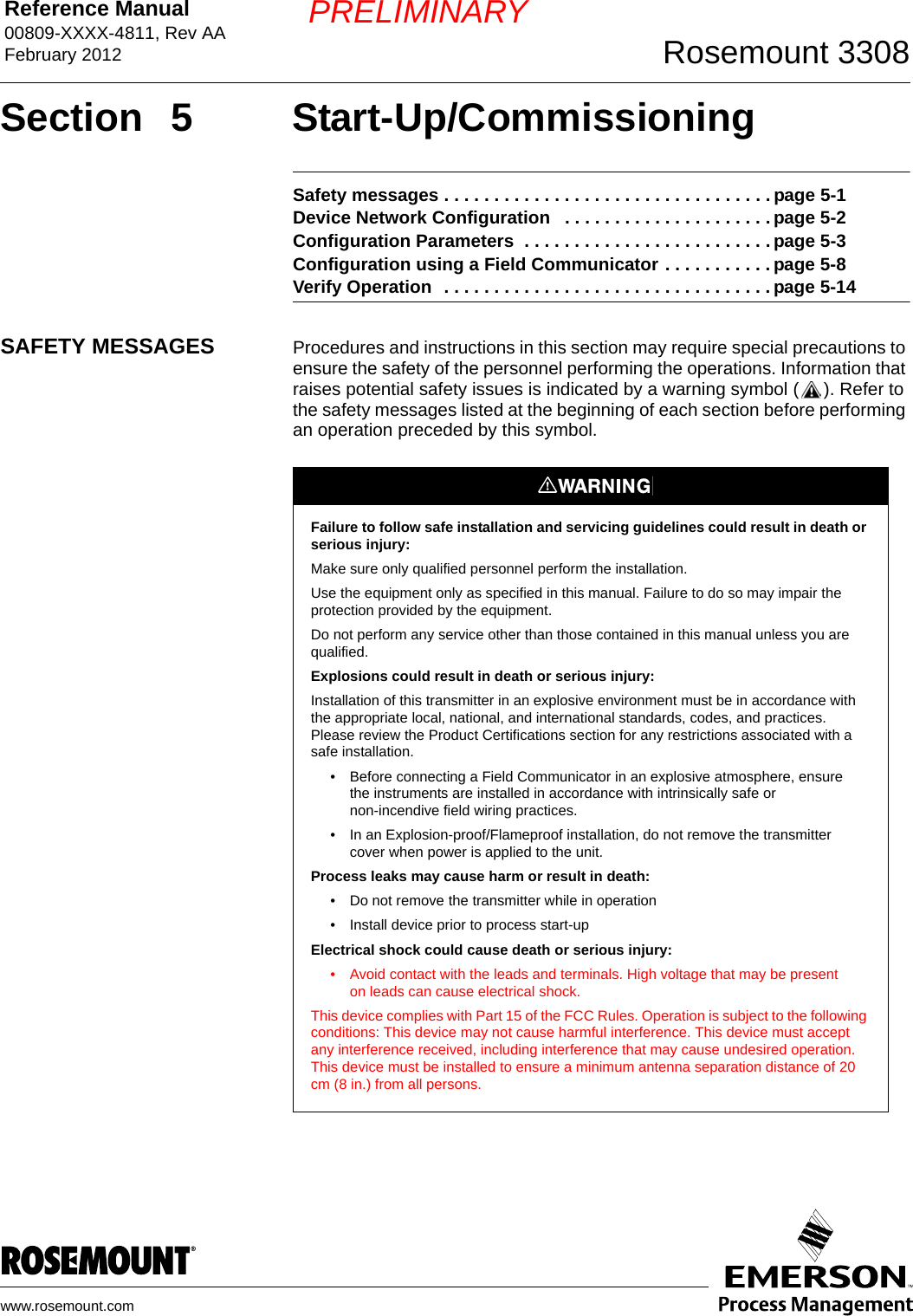 Reference Manual 00809-XXXX-4811, Rev AAFebruary 2012 Rosemount 3308www.rosemount.comPRELIMINARYSection 5 Start-Up/CommissioningSafety messages . . . . . . . . . . . . . . . . . . . . . . . . . . . . . . . . . page 5-1Device Network Configuration   . . . . . . . . . . . . . . . . . . . . . page 5-2Configuration Parameters  . . . . . . . . . . . . . . . . . . . . . . . . . page 5-3Configuration using a Field Communicator . . . . . . . . . . . page 5-8Verify Operation  . . . . . . . . . . . . . . . . . . . . . . . . . . . . . . . . . page 5-14SAFETY MESSAGES Procedures and instructions in this section may require special precautions to ensure the safety of the personnel performing the operations. Information that raises potential safety issues is indicated by a warning symbol ( ). Refer to the safety messages listed at the beginning of each section before performing an operation preceded by this symbol.Failure to follow safe installation and servicing guidelines could result in death or serious injury:Make sure only qualified personnel perform the installation.Use the equipment only as specified in this manual. Failure to do so may impair the protection provided by the equipment.Do not perform any service other than those contained in this manual unless you are qualified.Explosions could result in death or serious injury:Installation of this transmitter in an explosive environment must be in accordance with the appropriate local, national, and international standards, codes, and practices. Please review the Product Certifications section for any restrictions associated with a safe installation.• Before connecting a Field Communicator in an explosive atmosphere, ensure the instruments are installed in accordance with intrinsically safe or non-incendive field wiring practices.• In an Explosion-proof/Flameproof installation, do not remove the transmitter cover when power is applied to the unit.Process leaks may cause harm or result in death:• Do not remove the transmitter while in operation• Install device prior to process start-upElectrical shock could cause death or serious injury:• Avoid contact with the leads and terminals. High voltage that may be present on leads can cause electrical shock.This device complies with Part 15 of the FCC Rules. Operation is subject to the following conditions: This device may not cause harmful interference. This device must accept any interference received, including interference that may cause undesired operation. This device must be installed to ensure a minimum antenna separation distance of 20 cm (8 in.) from all persons.