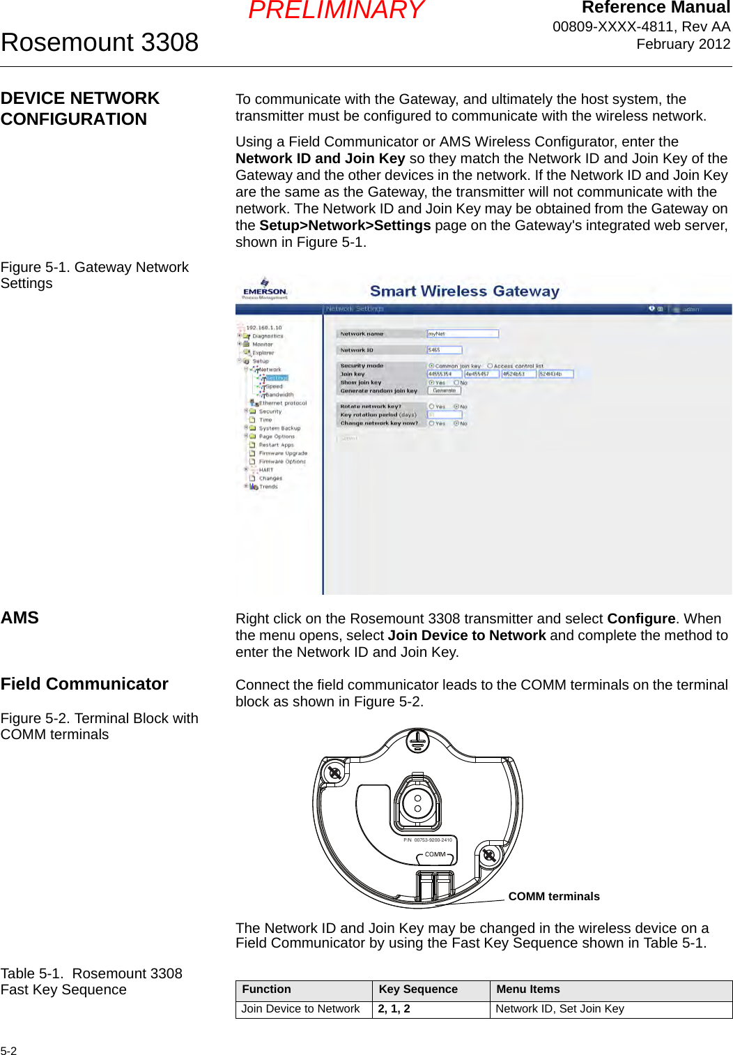 Reference Manual00809-XXXX-4811, Rev AAFebruary 2012Rosemount 33085-2PRELIMINARYDEVICE NETWORK CONFIGURATION To communicate with the Gateway, and ultimately the host system, the transmitter must be configured to communicate with the wireless network.Using a Field Communicator or AMS Wireless Configurator, enter the Network ID and Join Key so they match the Network ID and Join Key of the Gateway and the other devices in the network. If the Network ID and Join Key are the same as the Gateway, the transmitter will not communicate with the network. The Network ID and Join Key may be obtained from the Gateway on the Setup&gt;Network&gt;Settings page on the Gateway&apos;s integrated web server, shown in Figure 5-1.Figure 5-1. Gateway Network SettingsAMS Right click on the Rosemount 3308 transmitter and select Configure. When the menu opens, select Join Device to Network and complete the method to enter the Network ID and Join Key.Field Communicator Connect the field communicator leads to the COMM terminals on the terminal block as shown in Figure 5-2.Figure 5-2. Terminal Block with COMM terminalsThe Network ID and Join Key may be changed in the wireless device on a Field Communicator by using the Fast Key Sequence shown in Table 5-1.Table 5-1.  Rosemount 3308 Fast Key SequenceP/N  00753-9200-2410COMM terminalsFunction Key Sequence Menu ItemsJoin Device to Network 2, 1, 2 Network ID, Set Join Key