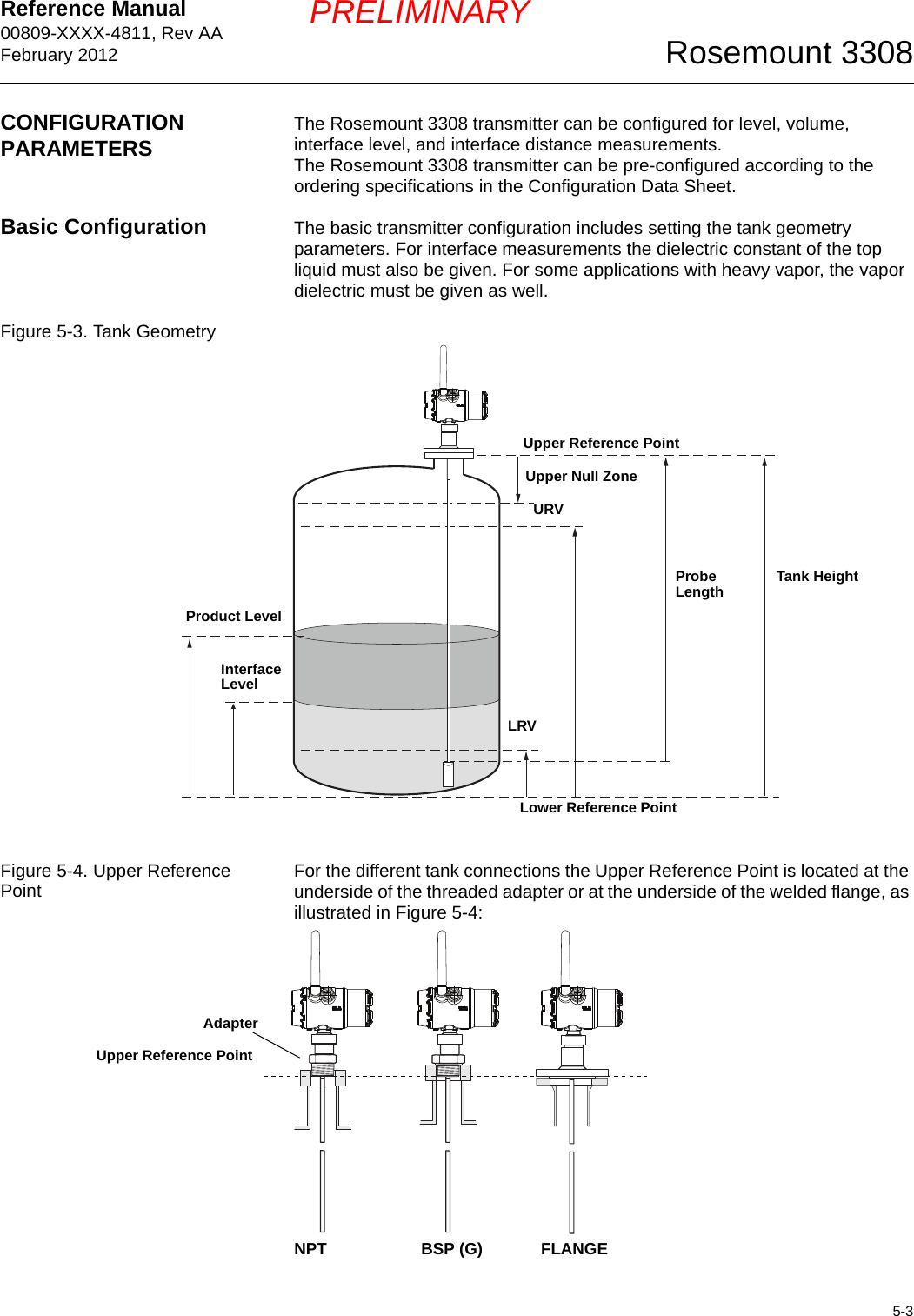 Reference Manual 00809-XXXX-4811, Rev AAFebruary 20125-3Rosemount 3308PRELIMINARYCONFIGURATION PARAMETERS The Rosemount 3308 transmitter can be configured for level, volume, interface level, and interface distance measurements.The Rosemount 3308 transmitter can be pre-configured according to the ordering specifications in the Configuration Data Sheet.Basic Configuration The basic transmitter configuration includes setting the tank geometry parameters. For interface measurements the dielectric constant of the top liquid must also be given. For some applications with heavy vapor, the vapor dielectric must be given as well.Figure 5-3. Tank GeometryFigure 5-4. Upper Reference Point For the different tank connections the Upper Reference Point is located at the underside of the threaded adapter or at the underside of the welded flange, as illustrated in Figure 5-4:LRVURVTank HeightUpper Null ZoneProduct LevelUpper Reference PointLower Reference PointInterface LevelProbe LengthNPT BSP (G) FLANGEUpper Reference PointAdapter