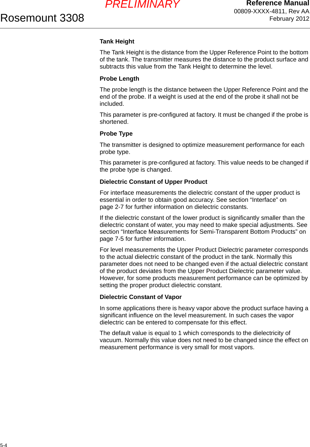 Reference Manual00809-XXXX-4811, Rev AAFebruary 2012Rosemount 33085-4PRELIMINARYTank HeightThe Tank Height is the distance from the Upper Reference Point to the bottom of the tank. The transmitter measures the distance to the product surface and subtracts this value from the Tank Height to determine the level.Probe LengthThe probe length is the distance between the Upper Reference Point and the end of the probe. If a weight is used at the end of the probe it shall not be included.This parameter is pre-configured at factory. It must be changed if the probe is shortened.Probe TypeThe transmitter is designed to optimize measurement performance for each probe type. This parameter is pre-configured at factory. This value needs to be changed if the probe type is changed.Dielectric Constant of Upper ProductFor interface measurements the dielectric constant of the upper product is essential in order to obtain good accuracy. See section “Interface” on page 2-7 for further information on dielectric constants. If the dielectric constant of the lower product is significantly smaller than the dielectric constant of water, you may need to make special adjustments. See section “Interface Measurements for Semi-Transparent Bottom Products” on page 7-5 for further information. For level measurements the Upper Product Dielectric parameter corresponds to the actual dielectric constant of the product in the tank. Normally this parameter does not need to be changed even if the actual dielectric constant of the product deviates from the Upper Product Dielectric parameter value. However, for some products measurement performance can be optimized by setting the proper product dielectric constant.Dielectric Constant of VaporIn some applications there is heavy vapor above the product surface having a significant influence on the level measurement. In such cases the vapor dielectric can be entered to compensate for this effect.The default value is equal to 1 which corresponds to the dielectricity of vacuum. Normally this value does not need to be changed since the effect on measurement performance is very small for most vapors.