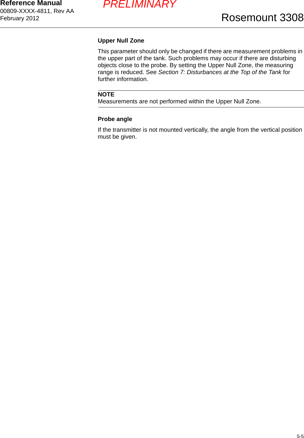 Reference Manual 00809-XXXX-4811, Rev AAFebruary 20125-5Rosemount 3308PRELIMINARYUpper Null ZoneThis parameter should only be changed if there are measurement problems in the upper part of the tank. Such problems may occur if there are disturbing objects close to the probe. By setting the Upper Null Zone, the measuring range is reduced. See Section 7: Disturbances at the Top of the Tank for further information.NOTEMeasurements are not performed within the Upper Null Zone. Probe angleIf the transmitter is not mounted vertically, the angle from the vertical position must be given.