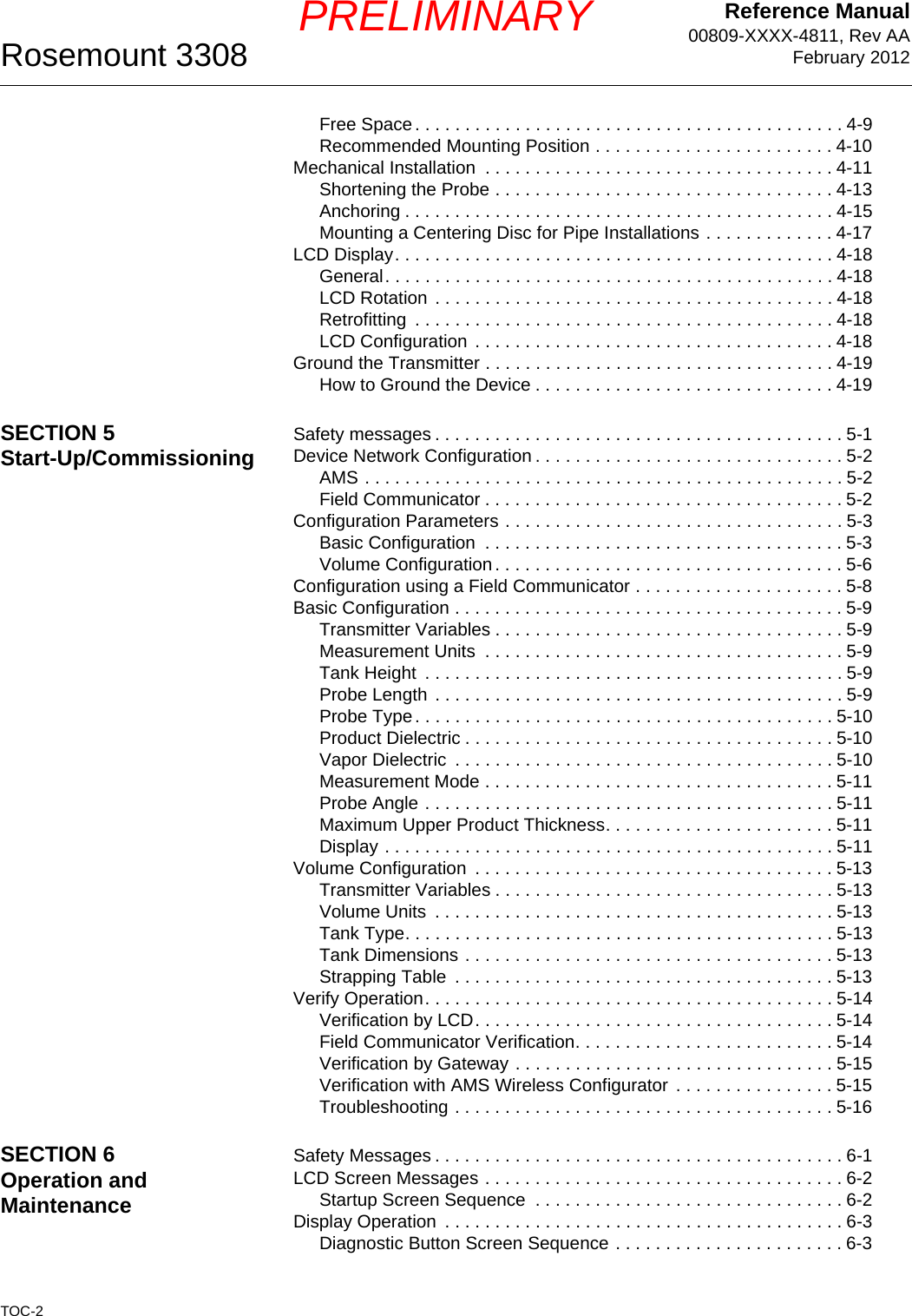 Reference Manual00809-XXXX-4811, Rev AAFebruary 2012Rosemount 3308TOC-2PRELIMINARYFree Space. . . . . . . . . . . . . . . . . . . . . . . . . . . . . . . . . . . . . . . . . . . 4-9Recommended Mounting Position . . . . . . . . . . . . . . . . . . . . . . . . 4-10Mechanical Installation  . . . . . . . . . . . . . . . . . . . . . . . . . . . . . . . . . . . 4-11Shortening the Probe . . . . . . . . . . . . . . . . . . . . . . . . . . . . . . . . . . 4-13Anchoring . . . . . . . . . . . . . . . . . . . . . . . . . . . . . . . . . . . . . . . . . . . 4-15Mounting a Centering Disc for Pipe Installations . . . . . . . . . . . . . 4-17LCD Display. . . . . . . . . . . . . . . . . . . . . . . . . . . . . . . . . . . . . . . . . . . . 4-18General. . . . . . . . . . . . . . . . . . . . . . . . . . . . . . . . . . . . . . . . . . . . . 4-18LCD Rotation . . . . . . . . . . . . . . . . . . . . . . . . . . . . . . . . . . . . . . . . 4-18Retrofitting  . . . . . . . . . . . . . . . . . . . . . . . . . . . . . . . . . . . . . . . . . . 4-18LCD Configuration . . . . . . . . . . . . . . . . . . . . . . . . . . . . . . . . . . . . 4-18Ground the Transmitter . . . . . . . . . . . . . . . . . . . . . . . . . . . . . . . . . . . 4-19How to Ground the Device . . . . . . . . . . . . . . . . . . . . . . . . . . . . . . 4-19SECTION 5Start-Up/Commissioning Safety messages . . . . . . . . . . . . . . . . . . . . . . . . . . . . . . . . . . . . . . . . . 5-1Device Network Configuration . . . . . . . . . . . . . . . . . . . . . . . . . . . . . . . 5-2AMS . . . . . . . . . . . . . . . . . . . . . . . . . . . . . . . . . . . . . . . . . . . . . . . . 5-2Field Communicator . . . . . . . . . . . . . . . . . . . . . . . . . . . . . . . . . . . . 5-2Configuration Parameters . . . . . . . . . . . . . . . . . . . . . . . . . . . . . . . . . . 5-3Basic Configuration  . . . . . . . . . . . . . . . . . . . . . . . . . . . . . . . . . . . . 5-3Volume Configuration. . . . . . . . . . . . . . . . . . . . . . . . . . . . . . . . . . . 5-6Configuration using a Field Communicator . . . . . . . . . . . . . . . . . . . . . 5-8Basic Configuration . . . . . . . . . . . . . . . . . . . . . . . . . . . . . . . . . . . . . . . 5-9Transmitter Variables . . . . . . . . . . . . . . . . . . . . . . . . . . . . . . . . . . . 5-9Measurement Units  . . . . . . . . . . . . . . . . . . . . . . . . . . . . . . . . . . . . 5-9Tank Height  . . . . . . . . . . . . . . . . . . . . . . . . . . . . . . . . . . . . . . . . . . 5-9Probe Length . . . . . . . . . . . . . . . . . . . . . . . . . . . . . . . . . . . . . . . . . 5-9Probe Type. . . . . . . . . . . . . . . . . . . . . . . . . . . . . . . . . . . . . . . . . . 5-10Product Dielectric . . . . . . . . . . . . . . . . . . . . . . . . . . . . . . . . . . . . . 5-10Vapor Dielectric  . . . . . . . . . . . . . . . . . . . . . . . . . . . . . . . . . . . . . . 5-10Measurement Mode . . . . . . . . . . . . . . . . . . . . . . . . . . . . . . . . . . . 5-11Probe Angle . . . . . . . . . . . . . . . . . . . . . . . . . . . . . . . . . . . . . . . . . 5-11Maximum Upper Product Thickness. . . . . . . . . . . . . . . . . . . . . . . 5-11Display . . . . . . . . . . . . . . . . . . . . . . . . . . . . . . . . . . . . . . . . . . . . . 5-11Volume Configuration  . . . . . . . . . . . . . . . . . . . . . . . . . . . . . . . . . . . . 5-13Transmitter Variables . . . . . . . . . . . . . . . . . . . . . . . . . . . . . . . . . . 5-13Volume Units  . . . . . . . . . . . . . . . . . . . . . . . . . . . . . . . . . . . . . . . . 5-13Tank Type. . . . . . . . . . . . . . . . . . . . . . . . . . . . . . . . . . . . . . . . . . . 5-13Tank Dimensions . . . . . . . . . . . . . . . . . . . . . . . . . . . . . . . . . . . . . 5-13Strapping Table  . . . . . . . . . . . . . . . . . . . . . . . . . . . . . . . . . . . . . . 5-13Verify Operation. . . . . . . . . . . . . . . . . . . . . . . . . . . . . . . . . . . . . . . . . 5-14Verification by LCD. . . . . . . . . . . . . . . . . . . . . . . . . . . . . . . . . . . . 5-14Field Communicator Verification. . . . . . . . . . . . . . . . . . . . . . . . . . 5-14Verification by Gateway . . . . . . . . . . . . . . . . . . . . . . . . . . . . . . . . 5-15Verification with AMS Wireless Configurator . . . . . . . . . . . . . . . . 5-15Troubleshooting . . . . . . . . . . . . . . . . . . . . . . . . . . . . . . . . . . . . . . 5-16SECTION 6Operation and MaintenanceSafety Messages . . . . . . . . . . . . . . . . . . . . . . . . . . . . . . . . . . . . . . . . . 6-1LCD Screen Messages . . . . . . . . . . . . . . . . . . . . . . . . . . . . . . . . . . . . 6-2Startup Screen Sequence  . . . . . . . . . . . . . . . . . . . . . . . . . . . . . . . 6-2Display Operation  . . . . . . . . . . . . . . . . . . . . . . . . . . . . . . . . . . . . . . . . 6-3Diagnostic Button Screen Sequence . . . . . . . . . . . . . . . . . . . . . . . 6-3