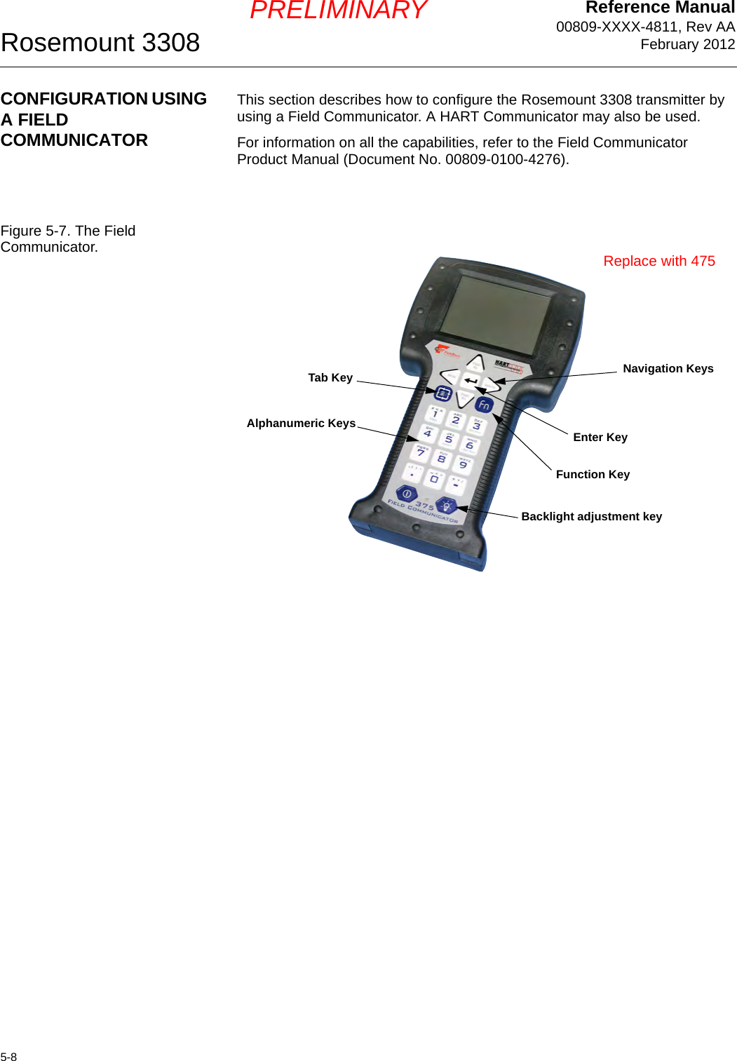 Reference Manual00809-XXXX-4811, Rev AAFebruary 2012Rosemount 33085-8PRELIMINARYCONFIGURATION USING A FIELD COMMUNICATORThis section describes how to configure the Rosemount 3308 transmitter by using a Field Communicator. A HART Communicator may also be used.For information on all the capabilities, refer to the Field Communicator Product Manual (Document No. 00809-0100-4276).Figure 5-7. The Field Communicator.Function KeyNavigation KeysAlphanumeric KeysBacklight adjustment keyTab KeyEnter KeyReplace with 475