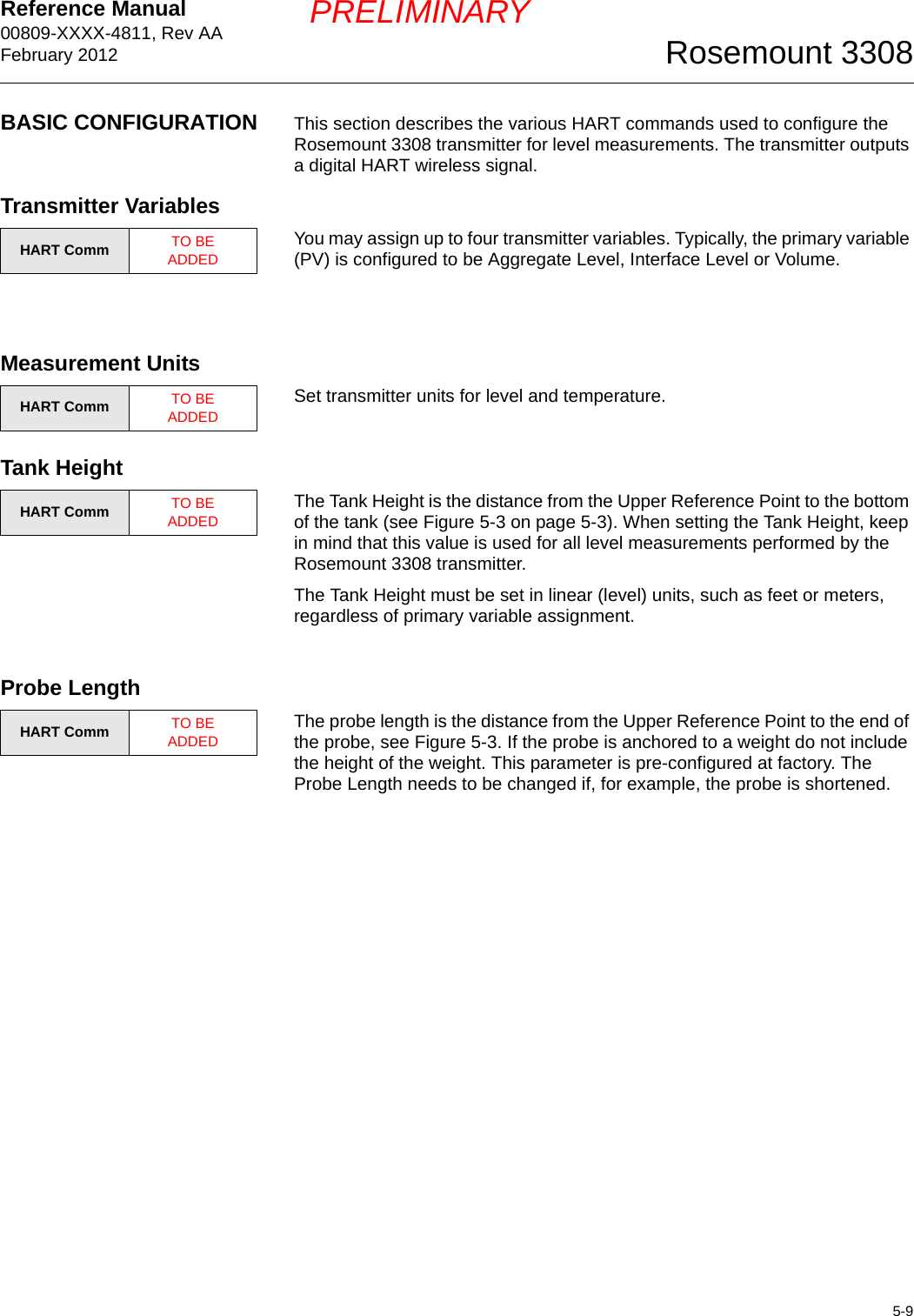 Reference Manual 00809-XXXX-4811, Rev AAFebruary 20125-9Rosemount 3308PRELIMINARYBASIC CONFIGURATION This section describes the various HART commands used to configure the Rosemount 3308 transmitter for level measurements. The transmitter outputs a digital HART wireless signal.Transmitter VariablesYou may assign up to four transmitter variables. Typically, the primary variable (PV) is configured to be Aggregate Level, Interface Level or Volume. Measurement UnitsSet transmitter units for level and temperature.Tank HeightThe Tank Height is the distance from the Upper Reference Point to the bottom of the tank (see Figure 5-3 on page 5-3). When setting the Tank Height, keep in mind that this value is used for all level measurements performed by the Rosemount 3308 transmitter. The Tank Height must be set in linear (level) units, such as feet or meters, regardless of primary variable assignment.Probe LengthThe probe length is the distance from the Upper Reference Point to the end of the probe, see Figure 5-3. If the probe is anchored to a weight do not include the height of the weight. This parameter is pre-configured at factory. The Probe Length needs to be changed if, for example, the probe is shortened.HART Comm TO BE ADDEDHART Comm TO BE ADDEDHART Comm TO BE ADDEDHART Comm TO BE ADDED