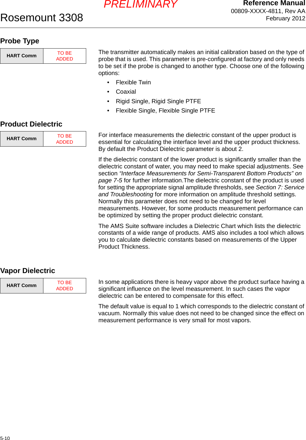 Reference Manual00809-XXXX-4811, Rev AAFebruary 2012Rosemount 33085-10PRELIMINARYProbe TypeThe transmitter automatically makes an initial calibration based on the type of probe that is used. This parameter is pre-configured at factory and only needs to be set if the probe is changed to another type. Choose one of the following options:• Flexible Twin•Coaxial• Rigid Single, Rigid Single PTFE• Flexible Single, Flexible Single PTFEProduct DielectricFor interface measurements the dielectric constant of the upper product is essential for calculating the interface level and the upper product thickness. By default the Product Dielectric parameter is about 2. If the dielectric constant of the lower product is significantly smaller than the dielectric constant of water, you may need to make special adjustments. See section “Interface Measurements for Semi-Transparent Bottom Products” on page 7-5 for further information.The dielectric constant of the product is used for setting the appropriate signal amplitude thresholds, see Section 7: Service and Troubleshooting for more information on amplitude threshold settings. Normally this parameter does not need to be changed for level measurements. However, for some products measurement performance can be optimized by setting the proper product dielectric constant.The AMS Suite software includes a Dielectric Chart which lists the dielectric constants of a wide range of products. AMS also includes a tool which allows you to calculate dielectric constants based on measurements of the Upper Product Thickness.Vapor DielectricIn some applications there is heavy vapor above the product surface having a significant influence on the level measurement. In such cases the vapor dielectric can be entered to compensate for this effect.The default value is equal to 1 which corresponds to the dielectric constant of vacuum. Normally this value does not need to be changed since the effect on measurement performance is very small for most vapors.HART Comm TO BE ADDEDHART Comm TO BE ADDEDHART Comm TO BE ADDED