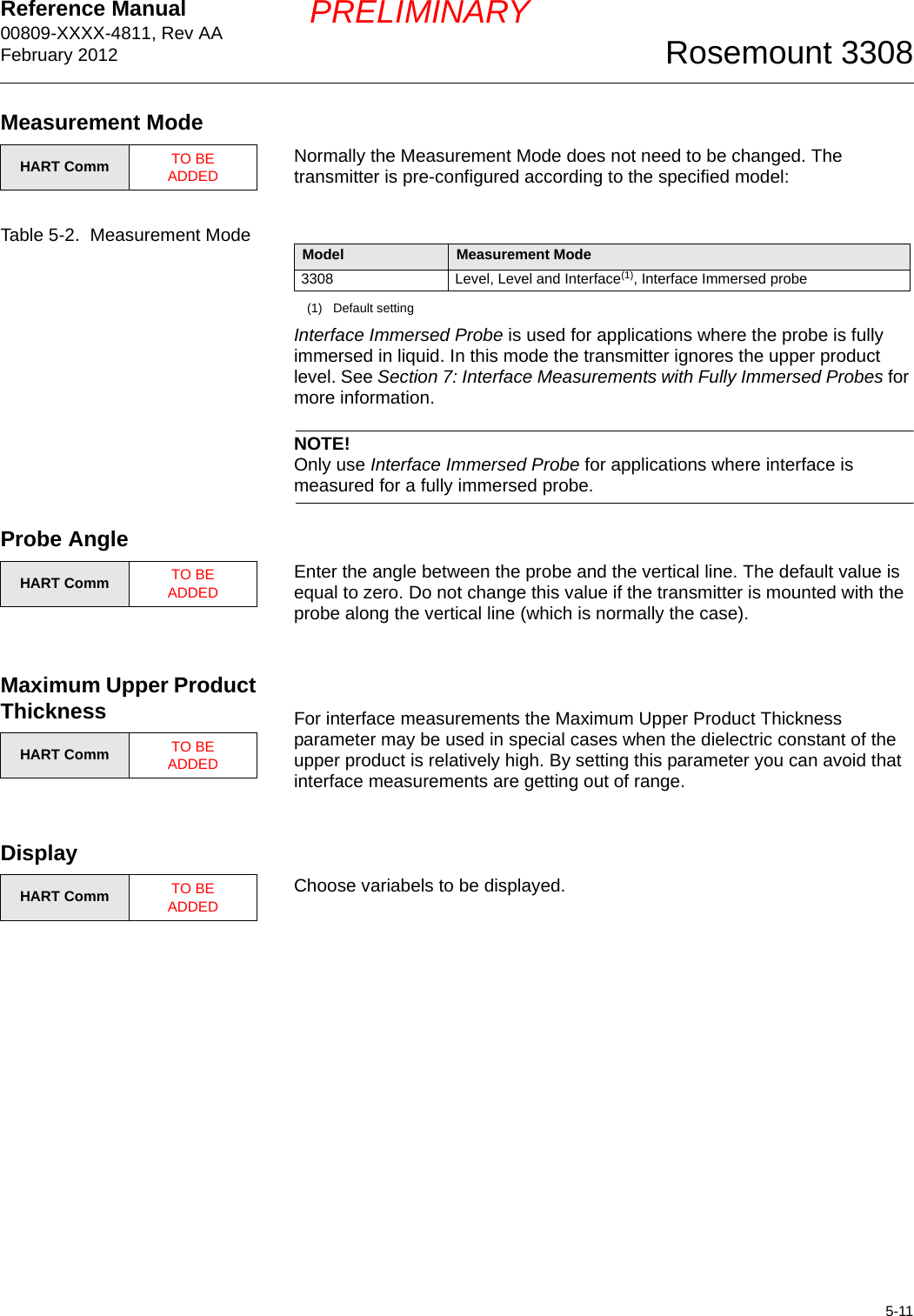 Reference Manual 00809-XXXX-4811, Rev AAFebruary 20125-11Rosemount 3308PRELIMINARYMeasurement ModeNormally the Measurement Mode does not need to be changed. The transmitter is pre-configured according to the specified model:Table 5-2.  Measurement ModeInterface Immersed Probe is used for applications where the probe is fully immersed in liquid. In this mode the transmitter ignores the upper product level. See Section 7: Interface Measurements with Fully Immersed Probes for more information.NOTE!Only use Interface Immersed Probe for applications where interface is measured for a fully immersed probe.Probe AngleEnter the angle between the probe and the vertical line. The default value is equal to zero. Do not change this value if the transmitter is mounted with the probe along the vertical line (which is normally the case).Maximum Upper Product Thickness For interface measurements the Maximum Upper Product Thickness parameter may be used in special cases when the dielectric constant of the upper product is relatively high. By setting this parameter you can avoid that interface measurements are getting out of range.DisplayChoose variabels to be displayed.HART Comm TO BE ADDEDModel Measurement Mode3308 Level, Level and Interface(1), Interface Immersed probe(1) Default settingHART Comm TO BE ADDEDHART Comm TO BE ADDEDHART Comm TO BE ADDED